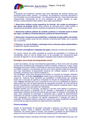 Apostilas Objetiva - www.digshop.com.br - Página: 114 de 323 
país. 
A superação dos problemas e desafios para maior efetividade das políticas públicas aqui 
apontadas parece residir, portanto, na mudança de paradigmas e princípios associados à 
sua formulação e à sua implementação e no reequacionamento dos meios disponíveis para 
implementá-las. Pressupostos de um novo paradigma de políticas públicas, os quais 
orientam a parte propositiva deste trabalho, são a seguir apresentados: 
1. Desenvolver políticas sociais específicas de inclusão, com caráter de promoção e 
não apenas de proteção social. Essas políticas de promoção devem refletir também a 
riqueza das peculiaridades culturais inerentes aos segmentos em desvantagem social. 
2. Desenvolver políticas públicas de combate à pobreza e à exclusão social no Brasil 
que sejam, simultânea e fundamentalmente, políticas de desenvolvimento. 
3. Desenvolver mecanismos que possibilitem a ampliação da ação pública não-estatal, 
pois a chamada questão social não será resolvida unicamente pelo Estado, sem a parceria 
com a sociedade. 
4. Promover, no nível do Estado, a articulação entre as diversas ações empreendidas e 
as agências e agentes responsáveis. 
5. Promover convergência e integração das ações, sobretudo na esfera das localidades. 
Em resumo, trata-se de conferir prioridade ao aumento de capacidades e à mudança de 
mentalidades, tanto no nível do Estado como no da sociedade civil, orientando-se pelos 
princípios da Agenda 21 e de sua adaptação à realidade social do Brasil contemporâneo. 
Estratégias para redução das desigualdades sociais 
A partir das análises, até aqui resumidamente apresentadas, e tendo como ponto de partida 
as premissas orientadoras das proposições contidas no trabalho, expõem-se, a seguir, quatro 
estratégias que buscam refletir a contribuição do conjunto de atores envolvidos na elaboração 
do trabalho e atender a uma demanda que tem como centro operador instâncias de governo, 
mas cujos destinatários co-responsáveis situam-se em múltiplos espaços e setores da 
sociedade, perspectiva que é central na Agenda 21. 
Tais estratégias, vistas como elementos para facilitar um processo de transição, sintetizam 
dois focos. Um, de caráter metodológico, voltado para a superação de obstáculos e para a 
criação de melhores meios operativos que possibilitem a transformação das condições 
atuais para a execução da agenda já consagrada de redução de desigualdades sociais. O 
outro, cultural, entendido aqui como o empenho de criar uma nova mentalidade em relação à 
esfera pública por meio do desenvolvimento de capacidades de gestão, de novas formas de 
parceria, requalificando a participação social nas políticas públicas, ampliando assim o leque 
do conjunto de recursos que podem ser mobilizados. 
Dialogam também com os princípios da Agenda 21 que têm como objetivo (1) promover a 
parceria entre governo e sociedade civil; (2) ressaltar a necessidade de promoção das 
capacidades individuais de forma permanente pela educação; (3) destacar a necessidade de 
gerar novos conteúdos de informação e indicadores para a gestão do desenvolvimento 
sustentável; (4) estimular a gestão descentralizada no nível municipal de forma que permitia 
maior participação nos processos de decisão, planejamento e avaliação por parte da 
sociedade; (5) revalorizar práticas e dinâmicas culturais dos grupos socialmente vulneráveis, 
promovendo seu papel de parceiros do desenvolvimento sustentável. 
Primeira estratégia 
Ampliar as oportunidades de educação continuada e extensiva, em termos de múltiplos 
espaços, tempos, modos e objetivos, permitindo o desenvolvimento das capacidades 
individuais, nos campos público e privado, como também a igualdade de oportunidades de 
acesso ao mundo do trabalho e ao exercício da cidadania plena e responsável. 
Esta estratégia focaliza a educação continuada e extensiva, condição básica para que, num 
 