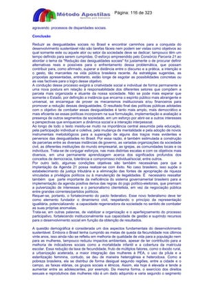 Apostilas Objetiva - www.digshop.com.br - Página: 116 de 323 
agravando processos de disparidades sociais. 
Conclusão 
Reduzir as desigualdades sociais no Brasil e encontrar caminhos para a conquista do 
desenvolvimento sustentável não são tarefas fáceis nem podem ser vistas como objetivos ao 
qual somente este ou aquele ator ou setor da sociedade deve se dedicar; tampouco têm um 
tempo definido para serem cumpridas. O esforço empreendido pelo Consórcio Parceria 21 ao 
abordar o tema da Redução das desigualdades sociais foi justamente o de procurar definir 
alternativas reais e possíveis para o enfrentamento dessa problemática, que possam 
contribuir para, como afirmado, superar a distância entre o discurso e a prática, a intenção e 
o gesto, tão marcantes na vida pública brasileira recente. As estratégias sugeridas, as 
propostas apresentadas, entretanto, estão longe de esgotar as possibilidades concretas ou 
as vias factíveis para o logro desse objetivo. 
A condução desse processo exigirá a criatividade social e individual de forma permanente e 
uma nova postura em relação à responsabilidade dos diferentes setores que compõem a 
parcela mais organizada e atuante da nossa sociedade. Não se pode mais esperar que 
somente o Estado, por definição a instância que encarna o espírito público mais abrangente e 
universal, se encarregue de prover os mecanismos institucionais e/ou financeiros para 
promover a redução dessas desigualdades. O resultado final das políticas públicas adotadas 
com o objetivo de combater essas desigualdades é tanto mais amplo, mais democrático e 
mais eficiente se essas políticas incorporam na sua formulação, implementação e avaliação a 
presença de outros segmentos da sociedade, em um esforço por abrir-se a outros interesses 
e perspectivas que enriquecem a dinâmica social e a interação interpessoal. 
Ao longo de todo o texto insistiu-se muito na importância central assumida pela educação, 
pela participação individual e coletiva, pela mudança de mentalidade e pela adoção de novos 
instrumentais metodológicos para a superação de alguns dos traços mais evidentes e 
perversos das desigualdades no Brasil. Por essa razão, é também estimulada a construção 
de parcerias entre as diversas instâncias de governo, as variadas organizações da sociedade 
civil, as diferentes instituições do mundo empresarial, as igrejas, as comunidades locais e os 
indivíduos. Trata-se de conjugar esforços, nas mais distintas escalas e com os objetivos mais 
diversos, em uma permanente aprendizagem acerca dos significados profundos dos 
conceitos de democracia, tolerância e compromisso individual/social, entre outros. 
Por outro lado, algumas condições objetivas são também necessárias para que a 
implantação da Agenda 21 possa realizar-se com êxito. No caso brasileiro, isso supõe o 
estabelecimento da justiça tributária e a eliminação das fontes de apropriação da riqueza 
vinculadas a privilégios políticos ou à manutenção de ilegalidades. É necessário ressaltar 
também que parte importante da ineficiência do sistema governamental brasileiro para a 
implementação da agenda positiva deriva das regras do jogo político-eleitorais, que premiam 
a pulverização de interesses e o personalismo clientelista, em vez da negociação pública 
entre grandes correntes/partidos políticos. 
Requer-se, portanto, o fortalecimento do pacto federativo. Esse novo federalismo deve ter 
como elemento fundador o dinamismo civil, respeitando o princípio da representação 
igualitária, potencializando a capacidade regeneradora da sociedade no sentido de combater 
as suas próprias anomalias. 
Trata-se, em outras palavras, de viabilizar a organização e o aperfeiçoamento do processo 
participativo, fortalecendo institucionalmente sua capacidade de gestão e suprindo recursos 
para o desenvolvimento social em função da obtenção de resultados. 
A questão demográfica é considerada um dos aspectos fundamentais do desenvolvimento 
sustentável. Embora o Brasil tenha cumprido as metas de queda da fecundidade nos últimos 
vinte anos, isso ainda não se refletiu em melhoria de qualidade de vida para a população nem 
para as mulheres, tampouco reduziu impactos ambientais, apesar de ter contribuído para a 
melhoria de indicadores sociais como a mortalidade infantil e a cobertura da matrícula 
escolar. Essa redução da taxa de fecundidade, fruto de múltiplos fatores, como o êxodo rural, 
a urbanização acelerada, a maior integração das mulheres à PEA, o uso da pílula e a 
esterilização feminina, contudo, se deu de maneira heterogênea e heterodoxa. Como a 
pobreza brasileira, ela se distribui de forma desigual segundo regiões, entre a cidade e o 
campo, as faixas etárias, os grupos sociais e étnicos. Assim, ela hoje é elevada e tende a 
aumentar entre as adolescentes, por exemplo. Da mesma forma, o exercício dos direitos 
sexuais e reprodutivos das mulheres não é um dado adquirido e varia segundo o segmento 
 