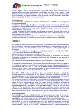 Apostilas Objetiva - www.digshop.com.br - Página: 117 de 323 
social, a região, a etnia, a escolaridade. Para que isso não ocorra, faz-se necessário que os 
direitos consagrados nas Conferências Internacionais do Cairo e de Pequim - cujos 
protocolos o governo brasileiro assinou e que já contam com alguns instrumentos legais, 
como o Programa de Atenção Integral à Saúde da Mulher (PAISM) - se tornem universais e 
integrem um projeto de desenvolvimento sustentável. 
Medidas e ações 
•inserir a questão de gênero, raça, saúde e direitos sexuais e reprodutivos na formação dos 
profissionais de saúde; 
•combater a discriminação de gênero e orientação sexual por meio da inclusão dessa 
problemática nos temas transversais do currículo da educação formal, da avaliação dos livros 
didáticos e da vigilância sobre as emissões rádio-televisivas por meio de parceria com a 
ABERT e ONGs, como a TVer; 
•integrar as ações de saúde voltadas para as usuárias do sexo feminino nos marcos do 
PAISM, a fim de evitar que as mulheres sejam tratadas pelos serviços de saúde de forma 
fragmentária e discriminatória; 
•promover ações conjuntas voltadas para os direitos reprodutivos, a serem discutidas e 
implementadas a partir da Comissão de Políticas para o Desenvolvimento Sustentável. 
SAÚDE 
Os problemas de saúde de uma população podem ser identificados sob diferentes enfoques. 
As condições de morbidade, de que as pessoas adoecem, e de mortalidade, de que as 
pessoas morrem, são aproximações usuais para retratar o perfil epidemiológico da 
população. 
A análise está centrada nas alterações na mortalidade ocorridas no período entre 2001 e 
2005, com destaque para os seguintes aspectos: 
(I) a continuidade na redução da mortalidade infantil; 
(II) a manutenção da tendência de redução proporcional da mortalidade por doenças 
infecciosas e parasitarias e a elevação proporcional das neoplasias e das doenças do 
aparelho respiratório; 
(III) manutenção, em patamares ainda elevados, da mortalidade por causas externas. 
A redução da mortalidade infantil é uma tendência observada desde do começo dos anos 90. 
O ritmo dessa redução, no entanto, é menor no período analisado. A taxa caiu de 25,6 por mil 
nascidos vivos, em 2001, para 22,2 em 2005. A redução ocorreu com maior intensidade na 
região nordeste, mas, em alguns desses estados, as taxas ainda são de duas a três vezes 
mais elevadas que nos estados das regiões sul e sudeste. 
Entre 2001 e 2005, mantém-se a tendência observada nas últimas décadas de redução das 
doenças infecciosas e parasitarias e das afecções originarias no período perinatal. Em 
contrapartida, observa-se elevação das neoplasias e das doenças do aparelho circulatório, 
típicas da mudança do perfil epidemiológico da população pelo envelhecimento. 
Um problema com grande impacto sobre a mortalidade da população brasileira é a violência. 
As causas externas (particularmente, homicídios e acidentes de transporte) são a terceira 
causa de morte. A proporção de óbitos por causas externas manteve-se relativamente 
estável: 14,6%, em 2001 e 14,2% em 2005. No entanto, o diferencial das taxas entre as 
unidades da federação é significativo, alcançando 44,6 óbitos por 100 mil no Acre e 97,8 por 
100 mil no Rio de Janeiro. Aqui, ao contrário da mortalidade infantil, o problema está 
concentrado em estados com maior nível de desenvolvimento econômico, mas, nos quais 
esse desenvolvimento não tem sido suficiente para garantir maior equidade e justiça social. 
Mortalidade infantil 
No ano de 2001 a taxa de mortalidade infantil (número de óbitos de crianças de menos de 1 
ano de idade por mil nascidas vivas) brasileira era de 25,6 por mil. Em 2005 a taxa se reduz 
para 22,2 por mil nascidos vivos, uma diminuição de significativa em relação à de 2001. 
As desigualdades socioeconômicas entre as unidades da Federação podem também ser 
evidenciadas no índice de mortalidade infantil. Em 2001, a taxa de mortalidade infantil mais 
elevada foi registrada no estado de Alagoas, com 54,9 óbitos, por mil nascidos vivos. No 
Distrito Federal, a taxa foi de 15,2 óbitos, a mais baixa, enquanto a média brasileira era de 
 