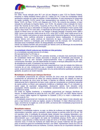Apostilas Objetiva - www.digshop.com.br - Página: 118 de 323 
25,6 por mil. 
Em 2005, houve redução para 46,1 por mil em Alagoas e para 12,9 no Distrito Federal, 
enquanto a média brasileira baixou para 22,1 óbitos por mil. A taxa de mortalidade infantil 
apresentou redução em todas as regiões e entes federados. A mais expressiva foi observada 
na região nordeste (13,5%) sendo mais representativa nos estados do Ceará, 15,5%; da 
Bahia, 14,4%; do Piauí, 14,3% e em Alagoas com 14,2%. No conjunto dos estados, a maior 
redução foi verificada no Espírito Santo, com 15,9%. Os estados onde a redução foi menor 
foram Rio Grande do Sul (3,8%), Tocantins (5,1%) e Rio de Janeiro (5,5%). De um modo 
geral, observa-se que a velocidade na redução de taxas de mortalidade é maior quanto mais 
alta é a taxa inicial. Por outro lado, a magnitude da diminuição anual da taxa de mortalidade 
infantil no Brasil como um todo caiu em relação à década passada. Enquanto entre 1996 e 
2000, houve uma redução média anual de 4,4%, entre 2001 e 2005, essa média anual foi de 
3,0%. Em regiões mais pobres as taxas elevadas estão fortemente ligadas a fatores sociais e 
ambientais, como carência alimentar e saneamento básico inadequados. A diminuição 
desses fatores com ações coletivas de tratamento de água, campanhas de vacinação, 
aleitamento materno e orientação para re-hidratação oral de crianças, vem reduzindo as 
elevadas taxas mortalidade infantil. As desigualdades na mortalidade 
infantil nos estados também são provocadas por fatores como as diferenças de escolaridade 
da mãe e os distintos graus de urbanização. 
A mortalidade infantil costuma ser dividida em três períodos: 
(I) a mortalidade neonatal precoce (0 a 6 dias); 
(II) neonatal tardia (7 a 27) dias; e 
(III) pós-neonatal (1 a 11 meses). Em períodos recentes, a redução mais acentuada na taxa 
de mortalidade infantil tem estado associada à redução da mortalidade pós-neonatal. O 
resultado é que se vem tornando proporcionalmente maior a participação dos dois 
componentes neonatais, que são dependentes do acesso a serviços adequados de pré-natal, 
de assistência ao parto, à puérpera e ao recém-nascido. 
A mortalidade neonatal precoce é atualmente responsável por mais da metade dos óbitos em 
menores de um ano, evidenciando que, a despeito do aumento do acesso a serviços de 
saúde, proporcionado pelo SUS à população, há uma ainda deficiente qualidade da atenção à 
gestante, ao parto e ao recém-nascido. 
Mortalidade na infância por doenças diarréicas 
A mortalidade proporcional de crianças menores de cinco anos por doenças diarréicas 
corresponde ao percentual de óbitos por doença diarréica aguda, em relação ao total de 
óbitos de menores de cinco anos de idade. A diarréia na infância, embora de prevenção 
relativamente fácil e tratamento de baixo custo, pode ser considerada um problema relevante 
de saúde pública no Brasil, pois apresenta incidência e letalidade altas. É um indicador de 
saúde capaz de expressar desigualdade, alcançando valores mais elevados entre 
populações infantis expostas a piores condições socioeconômicas, de saneamento e de 
assistência à saúde. 
Em todas as regiões brasileiras, a mortalidade proporcional por doenças diarréicas se 
reduziu. A média brasileira se reduz de 4,4%, em 2001, para 3,5%, em 2005. Nesse mesmo 
ano, a menor média regional foi registrada no Sudeste (1,9%) e a maior a observada na 
região norte (6,1%). 
A mortalidade proporcional em menores de cinco anos da raça negra é mais elevada que 
para a raça branca em todas as regiões, exceto no Nordeste. O maior diferencial entre as 
raças, encontra-se na região sul, onde em 2005, os brancos têm mortalidade proporcional de 
1,9% e os negros de 4,0%. 
Mortalidade materna 
No Brasil, a mortalidade materna, ou seja, os óbitos de mulheres em idade fértil por causas 
relacionadas à gravidez, parto e puerpério, esteve situada no período entre 50 e 55 por 100 
mil nascidos vivos. A avaliação da evolução deste indicador nas unidades federadas e em 
algumas regiões é muito prejudicada pelo sub-registro dessa causa de óbito. Alguns estudos 
demonstraram que o sub-registro da razão de mortalidade alcança 40,0% para a média 
nacional, o que elevaria a média nacional a algo em torno a 70 óbitos maternos por 100 mil 
nascidos vivos. A morte de mulheres em idade fértil por causas maternas não tem grande 
peso na estrutura geral da mortalidade feminina: com efeito, representam menos de 3,0% do 
total de causas definidas entre as mulheres. Contudo, trata-se de um importante indicador de 
 