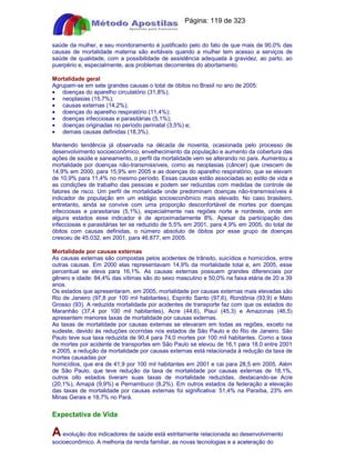 Apostilas Objetiva - www.digshop.com.br - Página: 119 de 323 
saúde da mulher, e seu monitoramento é justificado pelo do fato de que mais de 90,0% das 
causas de mortalidade materna são evitáveis quando a mulher tem acesso a serviços de 
saúde de qualidade, com a possibilidade de assistência adequada à gravidez, ao parto, ao 
puerpério e, especialmente, aos problemas decorrentes do abortamento. 
Mortalidade geral 
Agrupam-se em sete grandes causas o total de óbitos no Brasil no ano de 2005: 
· doenças do aparelho circulatório (31,8%); 
· neoplasias (15,7%); 
· causas externas (14,2%); 
· doenças do aparelho respiratório (11,4%); 
· doenças infecciosas e parasitárias (5,1%); 
· doenças originadas no período perinatal (3,5%) e; 
· demais causas definidas (18,3%). 
Mantendo tendência já observada na década de noventa, ocasionada pelo processo de 
desenvolvimento socioeconômico, envelhecimento da população e aumento da cobertura das 
ações de saúde e saneamento, o perfil da mortalidade vem se alterando no país. Aumentou a 
mortalidade por doenças não-transmissíveis, como as neoplasias (câncer) que crescem de 
14,9% em 2000, para 15,9% em 2005 e as doenças do aparelho respiratório, que se elevam 
de 10,9% para 11,4% no mesmo período. Essas causas estão associadas ao estilo de vida e 
as condições de trabalho das pessoas e podem ser reduzidas com medidas de controle de 
fatores de risco. Um perfil de mortalidade onde predominam doenças não-transmissíveis é 
indicador de população em um estágio socioeconômico mais elevado. No caso brasileiro, 
entretanto, ainda se convive com uma proporção desconfortável de mortes por doenças 
infecciosas e parasitarias (5,1%), especialmente nas regiões norte e nordeste, onde em 
alguns estados esse indicador é de aproximadamente 8%. Apesar da participação das 
infecciosas e parasitárias ter se reduzido de 5,5% em 2001, para 4,9% em 2005, do total de 
óbitos com causas definidas, o número absoluto de óbitos por esse grupo de doenças 
cresceu de 45.032, em 2001, para 46.877, em 2005. 
Mortalidade por causas externas 
As causas externas são compostas pelos acidentes de trânsito, suicídios e homicídios, entre 
outras causas. Em 2000 elas representavam 14,9% da mortalidade total e, em 2005, esse 
percentual se eleva para 16,1%. As causas externas possuem grandes diferenciais por 
gênero e idade: 84,4% das vítimas são do sexo masculino e 50,0% na faixa etária de 20 a 39 
anos. 
Os estados que apresentaram, em 2005, mortalidade por causas externas mais elevadas são 
Rio de Janeiro (97,8 por 100 mil habitantes), Espírito Santo (97,6), Rondônia (93,9) e Mato 
Grosso (93). A reduzida mortalidade por acidentes de transporte faz com que os estados do 
Maranhão (37,4 por 100 mil habitantes), Acre (44,6), Piauí (45,3) e Amazonas (46,5) 
apresentem menores taxas de mortalidade por causas externas. 
As taxas de mortalidade por causas externas se elevaram em todas as regiões, exceto na 
sudeste, devido às reduções ocorridas nos estados de São Paulo e do Rio de Janeiro. São 
Paulo teve sua taxa reduzida de 90,4 para 74,0 mortes por 100 mil habitantes. Como a taxa 
de mortes por acidente de transportes em São Paulo se elevou de 16,1 para 18,0 entre 2001 
e 2005, a redução da mortalidade por causas externas está relacionada à redução da taxa de 
mortes causadas por 
homicídios, que era de 41,9 por 100 mil habitantes em 2001 e cai para 28,5 em 2005. Além 
de São Paulo, que teve redução da taxa de mortalidade por causas externas de 18,1%, 
outros oito estados tiveram suas taxas de mortalidade reduzidas, destacando-se Acre 
(20,1%), Amapá (9,9%) e Pernambuco (8,2%). Em outros estados da federação a elevação 
das taxas de mortalidade por causas externas foi significativa: 51,4% na Paraíba, 23% em 
Minas Gerais e 18,7% no Pará. 
Expectativa de Vida 
A evolução dos indicadores de saúde está estritamente relacionada ao desenvolvimento 
socioeconômico. A melhoria da renda familiar, as novas tecnologias e a aceleração do 
 