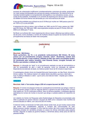 Apostilas Objetiva - www.digshop.com.br - Página: 120 de 323 
processo de urbanização modificaram consideravelmente o panorama da saúde, propiciando 
um maior acesso da população aos serviços de saúde e saneamento. Da mesma forma as 
recentes transformações no comportamento demográfico e nos indicadores sociais, com a 
queda da fecundidade, mortalidade e um aumento da esperança de vida ao nascer, também 
se refletem de forma intensa nas demandas por uma nova estrutura de saúde. 
A taxa de fecundidade que no Brasil era de 6,16 filhos por mulher em 1940 passou para 5,8 
em 1970 e 2,3 no ano de 2000. 
A esperança de vida ao nascer, que no Brasil, em 1900, era de 33,7 anos, passou em 1960 
para 55,9 anos. De 1960 para 1980, essa expectativa ampliou-se para 61,8 anos, 68,6 em 
2000 e em 2002 para 71 anos. 
No Brasil, as mulheres têm maior esperança de vida ao nascer, diferença que está ao redor 
de oito anos. Como resultado o número de mulheres idosas é superior ao número de homens 
principalmente nas faixas de idade mais avançadas. 
(notíciário) 
 
12/02/2010 
Manchete: Bill Clinton. 
Nesta quinta-feira, dia 12, o ex presidente norte-americano Bill Clinton, 64 anos, 
passou por um procedimento cirúrgico chamado “stent”. Atualmente, existem dois 
tipos dessa técnica: a mais moderna, utilizada em 60% dos casos nos Estados Unidos, 
foi introduzida pelo médico brasileiro José Eduardo Sousa, cirurgião formado em 
Recife e que estudou o método em 1999. 
Resumo: A colocação de “stent” é um procedimento realizado na sala de hemodinâmica e 
não há necessidade de abrir o peito do paciente, como na colocação de safenas. 
Dependendo da extensão da lesão, os médicos podem levar de 40 minutos a duas horas. 
O cardiologista e diretor clínico do Hospital Edmundo Vasconcelos, em São Paulo, Antoninho 
Arnoni, explica: “Os médicos inserem um cateter dentro da artéria, que leva o stent até o 
local. A artéria é dilatada e o stent – que é como uma rede de metal – impede que a artéria 
volte a fechar.” 
10/02/2010 
Manchete: Haiti: nº de mortos chega a 230 mil e supera tsunami de 2004. 
Resumo: O número de pessoas mortas em consequência do terremoto que atingiu o Haiti no 
dia 12 de janeiro chegou a 230 mil, segundo afirmou o governo do país na terça-feira. O novo 
total supera em 18 mil a estimativa anterior, feita na semana passada, e ultrapassa algumas 
estimativas do número de mortes no tsunami que atingiu o sudeste asiático em dezembro de 
2004. 
Um relatório do Centro de Pesquisas sobre Epidemiologia de Desastres encomendado pela 
ONU e publicado em janeiro indicava o tsunami de 2004 como o desastre mais mortífero da 
primeira década do milênio, com cerca de 220 mil mortes. 
O total de mortos no terremoto do Haiti pode crescer ainda mais, já que muitos corpos ainda 
não teriam sido contabilizados, segundo a ministra das comunicações do país, 
Marie-Laurence Jocelyn Lassegue. O novo total de mortos não inclui corpos enterrados por 
funerárias privadas em cemitérios privados ou corpos de vítimas enterrados pelas próprias 
famílias. Segundo os dados do governo haitiano, o terremoto deixou ainda cerca de 300 mil 
pessoas feridas. 
 