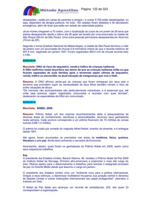 Apostilas Objetiva - www.digshop.com.br - Página: 122 de 323 
desalojadas --estão em casas de parentes e amigos-- e outras 5.700 estão desabrigadas, ou 
seja, dependem de abrigos públicos. Ao todo, 154 cidades foram afetadas e 34 decretaram 
emergência, além de duas que estão em estado de calamidade pública. 
Já as mortes chegaram a 70 ontem, com o localização do corpo de um jovem de 28 anos que 
estava desaparecido desde o último dia 26 após ser levado por uma enxurrada na cidade de 
São Roque (66 km de São Paulo). Uma outra pessoas permanece desaparecida em Alumínio 
(79 km de SP). 
Segundo o Inmet (Instituto Nacional de Meteorologia), a cidade de São Paulo terminou o mês 
de janeiro com um acumulado de chuvas 0,9 milímetros menor do que o recorde histórico de 
481,4 mm, registrado em janeiro 1947. Foram registrados 480,5 mm de chuvas durante todo 
o mês. 
02/02/2010 
Manchete: ONU vê risco de sequestro, venda e tráfico de crianças haitianas. 
A ONU reafirmou nesta terça-feira seu temor de que as crianças haitianas órfãs ou que 
ficaram separadas de suas famílias após o terremoto sejam vítimas de sequestro, 
venda, tráfico ou escravidão na atual situação de insegurança que vive o Haiti. 
Resumo: A ONU afirmou ainda que as crianças que foram entregues por seus pais a 
terceiros que prometem suprir as necessidades de seus filhos também correm o risco de 
sofrer situações de abuso. 
Os menores não acompanhados são particularmente vulneráveis, e é essencial que, até 
onde seja possível, sejam registrados, procurados e reunidos com suas famílias, 
destacaram os especialistas da ONU em comunicado. 
02/02/2010 
Manchete: NOBEL 2009. 
Resumo: Prêmio Nobel, um dos maiores reconhecimentos dado a pesquisadores de 
diversas áreas do conhecimento, escritores e personalidades, anunciou seus ganhadores 
nesta semana. Cada anúncio corresponde a um prêmio financeiro de 10 milhões de coroas 
suecas (US$ 1,4 milhão). 
O prêmio foi criado por vontade do magnata Alfred Nobel, inventor da dinamite, e é entregue 
desde 1901. 
Até agora, foram anunciados os premiados nas áreas de medicina, física, química, 
literatura e pela paz. Ainda será conhecido o vencedor de Economia. 
Acompanhe, abaixo, quais foram os ganhadores do Prêmio Nobel em 2009, assim como 
seus respectivos trabalhos. 
Paz 
O presidente dos Estados Unidos, Barack Obama, 48, recebeu o Prêmio Nobel da Paz 2009 
do Instituto Nobel da Noruega. Primeiro afro-americano a preencher o mais alto cargo do 
país, Obama apelou para o desarmamento e trabalhou para reiniciar o estagnado processo 
de paz no Oriente Médio desde que assumiu o cargo em janeiro. 
O presidente dos Estados Unidos criou um ambiente novo para a política internacional. 
Graças a seus esforços, a diplomacia multilateral recuperou sua posição central e devolveu 
às Nações Unidas e outras instituições internacionais seu papel protagonista, assinalou o 
Instituto em Oslo. 
O Nobel da Paz deste ano alcançou um recorde de candidaturas, 205, dos quais 33 
correspondiam a organizações. 
 