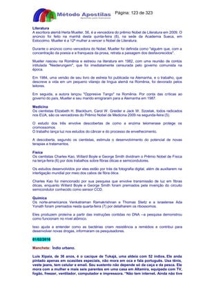 Apostilas Objetiva - www.digshop.com.br - Página: 123 de 323 
Literatura 
A escritora alemã Herta Mueller, 56, é a vencedora do prêmio Nobel de Literatura em 2009. O 
anúncio foi feito na manhã desta quinta-feira (8), na sede da Academia Sueca, em 
Estocolmo. Mueller é a 12ª mulher a vencer o Nobel de Literatura. 
Durante o anúncio como vencedora do Nobel, Mueller foi definida como alguém que, com a 
concentração da poesia e a franqueza da prosa, retrata a paisagem dos desfavorecidos. 
Mueller nasceu na Romênia e estreou na literatura em 1982, com uma reunião de contos 
intitulada Niederungem, que foi imediatamente censurada pelo governo comunista na 
época. 
Em 1984, uma versão de seu livro de estreia foi publicada na Alemanha, e o trabalho, que 
descreve a vida em um pequeno vilarejo de língua alemã na Romênia, foi devorado pelos 
leitores. 
Em seguida, a autora lançou Oppresive Tango na Romênia. Por conta das críticas ao 
governo do país, Mueller e seu marido emigraram para a Alemanha em 1987. 
Medicina 
Os cientistas Elizabeth H. Blackburn, Carol W. Greider e Jack W. Szostak, todos radicados 
nos EUA, são os vencedores do Prêmio Nobel de Medicina 2009 na segunda-feira (5). 
O estudo dos três envolve descobertas de como a enzima telomerase protege os 
cromossomos. 
O trabalho lança luz nos estudos do câncer e do processo de envelhecimento. 
A descoberta, segundo os cientistas, estimula o desenvolvimento do potencial de novas 
terapias e tratamentos. 
Física 
Os cientistas Charles Kao, Willard Boyle e George Smith dividiram o Prêmio Nobel de Física 
na terça-feira (6) por dois trabalhos sobre fibras óticas e semicondutores. 
Os estudos desenvolvidos por eles estão por trás da fotografia digital, além de auxiliarem na 
interligação mundial por meio dos cabos de fibra ótica. 
Charles Kao foi mencionado por sua pesquisa que envolve transmissão de luz em fibras 
óticas, enquanto Willard Boyle e George Smith foram premiados pela invenção do circuito 
semicondutor conhecido como sensor CCD. 
Química 
Os norte-americanos Venkatraman Ramakrishnan e Thomas Steitz e a israelense Ada 
Yonath foram premiados nesta quarta-feira (7) por detalharem os ribossomos. 
Eles produzem proteína a partir das instruções contidas no DNA --a pesquisa demonstrou 
como funcionam no nível atômico. 
Isso ajuda a entender como as bactérias criam resistência a remédios e contribui para 
desenvolver novas drogas, informaram os pesquisadores. 
01/02/2010 
Manchete: Índio urbano. 
Luis Xipaia, de 36 anos, é o cacique de Tukajá, uma aldeia com 52 índios. Ele anda 
pintado apenas em ocasiões especiais, não mora em oca e fala português. Usa tênis, 
veste jeans, tem celular e email. Seu sustento não depende só da caça e da pesca. Ele 
mora com a mulher e mais seis parentes em uma casa em Altamira, equipada com TV, 
fogão, freezer, ventilador, computador e impressora. “Não tem internet. Ainda não tive 
 