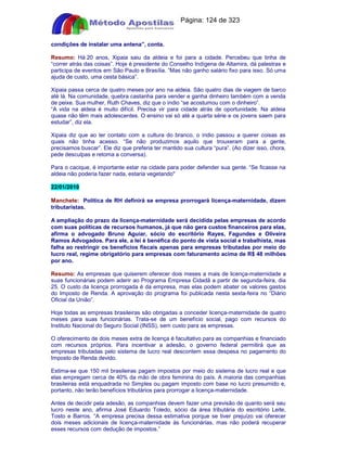 Apostilas Objetiva - www.digshop.com.br - Página: 124 de 323 
condições de instalar uma antena”, conta. 
Resumo: Há 20 anos, Xipaia saiu da aldeia e foi para a cidade. Percebeu que tinha de 
“correr atrás das coisas”. Hoje é presidente do Conselho Indígena de Altamira, dá palestras e 
participa de eventos em São Paulo e Brasília. “Mas não ganho salário fixo para isso. Só uma 
ajuda de custo, uma cesta básica”. 
Xipaia passa cerca de quatro meses por ano na aldeia. São quatro dias de viagem de barco 
até lá. Na comunidade, quebra castanha para vender e ganha dinheiro também com a venda 
de peixe. Sua mulher, Ruth Chaves, diz que o índio “se acostumou com o dinheiro”. 
“A vida na aldeia é muito difícil. Precisa vir para cidade atrás de oportunidade. Na aldeia 
quase não têm mais adolescentes. O ensino vai só até a quarta série e os jovens saem para 
estudar”, diz ela. 
Xipaia diz que ao ter contato com a cultura do branco, o índio passou a querer coisas as 
quais não tinha acesso. “Se não produzimos aquilo que trouxeram para a gente, 
precisamos buscar”. Ele diz que preferia ter mantido sua cultura “pura”. (Ao dizer isso, chora, 
pede desculpas e retoma a conversa). 
Para o cacique, é importante estar na cidade para poder defender sua gente. “Se ficasse na 
aldeia não poderia fazer nada, estaria vegetando 
22/01/2010 
Manchete: Política de RH definirá se empresa prorrogará licença-maternidade, dizem 
tributaristas. 
A ampliação do prazo da licença-maternidade será decidida pelas empresas de acordo 
com suas políticas de recursos humanos, já que não gera custos financeiros para elas, 
afirma o advogado Bruno Aguiar, sócio do escritório Rayes, Fagundes e Oliveira 
Ramos Advogados. Para ele, a lei é benéfica do ponto de vista social e trabalhista, mas 
falha ao restringir os benefícios fiscais apenas para empresas tributadas por meio do 
lucro real, regime obrigatório para empresas com faturamento acima de R$ 48 milhões 
por ano. 
Resumo: As empresas que quiserem oferecer dois meses a mais de licença-maternidade a 
suas funcionárias podem aderir ao Programa Empresa Cidadã a partir de segunda-feira, dia 
25. O custo da licença prorrogada é da empresa, mas elas podem abater os valores gastos 
do Imposto de Renda. A aprovação do programa foi publicada nesta sexta-feira no “Diário 
Oficial da União”. 
Hoje todas as empresas brasileiras são obrigadas a conceder licença-maternidade de quatro 
meses para suas funcionárias. Trata-se de um benefício social, pago com recursos do 
Instituto Nacional do Seguro Social (INSS), sem custo para as empresas. 
O oferecimento de dois meses extra de licença é facultativo para as companhias e financiado 
com recursos próprios. Para incentivar a adesão, o governo federal permitirá que as 
empresas tributadas pelo sistema de lucro real descontem essa despesa no pagamento do 
Imposto de Renda devido. 
Estima-se que 150 mil brasileiras pagam impostos por meio do sistema de lucro real e que 
elas empregam cerca de 40% da mão de obra feminina do país. A maioria das companhias 
brasileiras está enquadrada no Simples ou pagam imposto com base no lucro presumido e, 
portanto, não terão benefícios tributários para prorrogar a licença-maternidade. 
Antes de decidir pela adesão, as companhias devem fazer uma previsão de quanto será seu 
lucro neste ano, afirma José Eduardo Toledo, sócio da área tributária do escritório Leite, 
Tosto e Barros. “A empresa precisa dessa estimativa porque se tiver prejuízo vai oferecer 
dois meses adicionais de licença-maternidade às funcionárias, mas não poderá recuperar 
esses recursos com dedução de impostos.” 
 