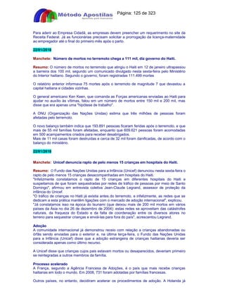 Apostilas Objetiva - www.digshop.com.br - Página: 125 de 323 
Para aderir ao Empresa Cidadã, as empresas devem preencher um requerimento no site da 
Receita Federal. Já as funcionárias precisam solicitar a prorrogação da licença-maternidade 
ao empregador até o final do primeiro mês após o parto. 
22/01/2010 
Manchete: Número de mortos no terremoto chega a 111 mil, diz governo do Haiti. 
Resumo: O número de mortos no terremoto que atingiu o Haiti em 12 de janeiro ultrapassou 
a barreira dos 100 mil, segundo um comunicado divulgado nesta sexta-feira pelo Ministério 
do Interior haitiano. Segundo o governo, foram registradas 111.499 mortes 
O relatório anterior informava 75 mortes após o terremoto de magnitude 7 que devastou a 
capital haitiana e cidades vizinhas. 
O general americano Ken Keen, que comanda as Forças americanas enviadas ao Haiti para 
ajudar no auxílio às vítimas, falou em um número de mortos entre 150 mil e 200 mil, mas 
disse que era apenas uma hipótese de trabalho. 
A ONU (Organização das Nações Unidas) estima que três milhões de pessoas foram 
afetadas pelo terremoto. 
O novo balanço também indica que 193.891 pessoas ficaram feridas após o terremoto, e que 
mais de 55 mil famílias foram afetadas, enquanto que 609.621 pessoas foram acomodadas 
em 500 acampamentos criados para receber desabrigados. 
Mais de 11 mil casas foram destruídas e cerca de 32 mil foram danificadas, de acordo com o 
balanço do ministério. 
22/01/2010 
Manchete: Unicef denuncia rapto de pelo menos 15 crianças em hospitais do Haiti. 
Resumo: O Fundo das Nações Unidas para a Infância (Unicef) denunciou nesta sexta-feira o 
rapto de pelo menos 15 crianças desacompanhadas em hospitais do Haiti. 
Infelizmente constatamos o rapto de 15 crianças em diferentes hospitais do Haiti e 
suspeitamos de que foram sequestradas por redes de tráfico de pessoas por meio de Santo 
Domingo, afirmou em entrevista coletiva Jean-Claude Legrand, assessor de proteção da 
infância do Unicef. 
O tráfico de crianças no Haiti já existia antes do terremoto, e infelizmente, as redes que se 
dedicam a esta prática mantêm ligações com o mercado de adoção internacional, explicou. 
Já constatamos isso na época do tsunami (que deixou mais de 200 mil mortos em vários 
países da Ásia no dia 26 de dezembro de 2004): estas redes se aproveitam das catástrofes 
naturais, da fraqueza do Estado e da falta de coordenação entre os diversos atores no 
terreno para sequestrar crianças e enviá-las para fora do país, acrescentou Legrand. 
Adoção 
A comunidade internacional já demonstrou receio com relação a crianças abandonadas ou 
órfãs sendo enviadas para o exterior e, na última terça-feira, o Fundo das Nações Unidas 
para a Infância (Unicef) disse que a adoção estrangeira de crianças haitianas deveria ser 
considerada apenas como último recurso. 
A Unicef disse que crianças cujos pais estavam mortos ou desaparecidos, deveriam primeiro 
se reintegradas a outros membros da família. 
Processo acelerado 
A França, segundo a Agência Francesa de Adoções, é o país que mais recebe crianças 
haitianas em todo o mundo. Em 2008, 731 foram adotadas por famílias francesas. 
Outros países, no entanto, decidiram acelerar os procedimentos de adoção. A Holanda já 
 