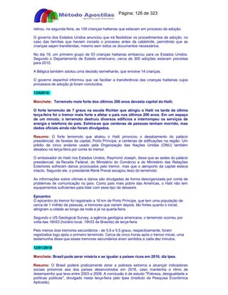 Apostilas Objetiva - www.digshop.com.br - Página: 126 de 323 
retirou, na segunda-feira, as 109 crianças haitianas que estavam em processo de adoção. 
O governo dos Estados Unidos anunciou que irá flexibilizar os procedimentos de adoção, no 
caso das famílias que haviam iniciado o processo antes da catástrofe, permitindo que as 
crianças sejam transferidas, mesmo sem todos os documentos necessários. 
No dia 19, um primeiro grupo de 53 crianças haitianas embarcou para os Estados Unidos. 
Segundo o Departamento de Estado americano, cerca de 300 adoções estavam previstas 
para 2010. 
A Bélgica também adotou uma decisão semelhante, que envolve 14 crianças. 
O governo espanhol informou que vai facilitar a transferência das crianças haitianas cujos 
processos de adoção já foram concluídos. 
13/02010 
Manchete: Terremoto mais forte dos últimos 200 anos devasta capital do Haiti. 
O forte terremoto de 7 graus na escala Richter que atingiu o Haiti na tarde da última 
terça-feira foi o tremor mais forte a afetar o país nos últimos 200 anos. Em um espaço 
de um minuto, o terremoto destruiu diversos edifícios e interrompeu os serviços de 
energia e telefonia do país. Estima-se que centenas de pessoas tenham morrido, mas 
dados oficiais ainda não foram divulgados. 
Resumo: O forte terremoto que abalou o Haiti provocou o desabamento do palácio 
presidencial, de favelas da capital, Porto Príncipe, e centenas de edificações na região. Um 
prédio de cinco andares usado pela Organização das Nações Unidas (ONU) também 
desabou na terça-feira por conta do tremor. 
O embaixador do Haiti nos Estados Unidos, Raymond Joseph, disse que as sedes do palácio 
presidencial, da Receita Federal, do Ministério do Comércio e do Ministério das Relações 
Exteriores sofreram danos provocados pelo tremor, mas que o aeroporto da capital estava 
intacto. Segundo ele, o presidente René Preval escapou ileso do terremoto. 
As informações sobre vítimas e danos são divulgadas de forma desorganizada por conta de 
problemas de comunicação no país. Como país mais pobre das Américas, o Haiti não tem 
equipamentos suficientes para lidar com esse tipo de desastre. 
Epicentro 
O epicentro do tremor foi registrado a 16 km de Porto Príncipe, que tem uma população de 
cerca de 1 milhão de pessoas, e tremores que vieram depois, tão fortes quanto o inicial, 
atingiram a cidade ao longo da noite e já na quarta-feira. 
Segundo o US Geological Survey, a agência geológica americana, o terremoto ocorreu por 
volta das 16h53 (horário local, 19h53 de Brasília) de terça-feira. 
Pelo menos dois tremores secundários - de 5,9 e 5,5 graus, respectivamente, foram 
registrados logo após o primeiro terremoto. Cerca de cinco horas após o tremor inicial, uma 
testemunha disse que esses tremores secundários eram sentidos a cada dez minutos. 
12/01/2010 
Manchete: Brasil pode zerar miséria e se igualar a países ricos em 2016, diz Ipea. 
Resumo: O Brasil poderá praticamente zerar a pobreza extrema e alcançar indicadores 
sociais próximos aos dos países desenvolvidos em 2016, caso mantenha o ritmo de 
desempenho que teve entre 2003 e 2008. A conclusão é de estudo Pobreza, desigualdade e 
políticas públicas, divulgado nesta terça-feira pelo Ipea (Instituto de Pesquisa Econômica 
Aplicada). 
 