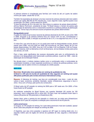 Apostilas Objetiva - www.digshop.com.br - Página: 127 de 323 
A pobreza extrema é considerada para famílias com renda de até um quarto de salário 
mínimo per capita --atuais R$ 127,50. 
Também há expectativa de alcançar uma taxa nacional de pobreza absoluta (até meio salário 
mínimo per capita, R$ 255) de 4% naquele ano, o que, segundo o Ipea, significa quase a sua 
erradicação. Em 2008, o índice estava em 28,8%. 
A taxa de pobreza de 4% é de país rico. Nos coloca no patamar de países desenvolvidos, 
afirmou Marcio Pochmann, presidente do Ipea. O Brasil reduziu o número de pobres pela 
combinação de elementos como o crescimento econômico e políticas públicas de distribuição 
de renda. Temos hoje uma estrutura social comparável aos países desenvolvidos. 
Desigualdade social 
A queda da média anual na taxa nacional de pobreza absoluta foi de 0,9% ao ano entre 1995 
e 2008, enquanto a da pobreza extrema ficou em menos 0,8% ao ano. Considerando o 
período de 2003 a 2008, a redução na primeira foi de 3,1%, e na segunda ficou em 2,1% ao 
ano. 
O índice Gini, que varia de zero a um e é usado para medir as desigualdades sociais, deverá 
passar para 0,488 --era de 0,544 em 2008. Ele encontra-se, em geral, abaixo de 0,4 nos 
países desenvolvidos. Em 2005, ficou em 0,33 na Itália, 0,32 na Espanha, 0,28 na França, 
0,27 na Holanda, 0,26 na Alemanha e 0,24 na Dinamarca. Já nos Estados Unidos está acima 
dos demais, em 0,46. 
Para o Ipea, parte significativa dos avanços alcançados pelo país no enfrentamento da 
pobreza e da desigualdade está relacionada a políticas públicas, a partir de 1988 -- data de 
elaboração da Constituição Federal. 
Na década atual, o instituto destaca razões como a combinação entre a continuidade da 
estabilidade monetária, a maior expansão econômica e o reforço de políticas públicas, como 
a elevação real do salário mínimo e a ampliação do crédito popular. 
06/01/2010 
Manchete: Brasil sobe cinco posições em ranking de qualidade de vida. 
O Brasil é o 38º país do mundo em qualidade de vida, segundo um ranking com quase 
200 países publicado pela revista americana International Living. 
Resumo: A liderança do ranking, que leva em consideração nove itens - custo de vida, 
cultura e lazer, economia, ambiente, liberdade, saúde, infraestrutura, segurança e risco e 
clima - ficou com a França, pelo quinto ano consecutivo. 
O Brasil subiu da 43ª posição no ranking de 2009 para a 38ª neste ano. Em 2008, o País 
havia ficado na 39ª posição. 
As melhores avaliações do Brasil ficaram nos quesitos liberdade (83 pontos de 100 
possíveis), risco e segurança (83) e clima (82). Os itens mais mal avaliados foram lazer e 
cultura (58 pontos de 100 possíveis) e infraestrutura (59). 
Apesar disso, entre o ranking do ano passado e o deste ano, as notas para infraestrutura 
passaram de 47 para 59, enquanto a avaliação para a economia foi de 45 para 65. 
Latino-americanos 
O Uruguai, na 19ª posição do ranking, foi o país latino-americano mais bem avaliado, apesar 
de ter caído seis posições em relação ao ranking de 2009. 
A Argentina, que caiu cinco posições e aparece em 26º lugar no ranking deste ano, é o 
segundo melhor país da região em termos de qualidade de vida, segundo a International 
Living. 
 