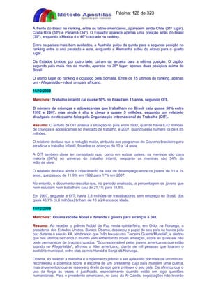 Apostilas Objetiva - www.digshop.com.br - Página: 128 de 323 
À frente do Brasil no ranking, entre os latino-americanos, aparecem ainda Chile (31º lugar), 
Costa Rica (33º) e Panamá (34º). O Equador aparece apenas uma posição atrás do Brasil 
(39º), enquanto o México é o 46º colocado no ranking. 
Entre os países mais bem avaliados, a Austrália pulou da quinta para a segunda posição no 
ranking entre o ano passado e este, enquanto a Alemanha subiu do oitavo para o quarto 
lugar. 
Os Estados Unidos, por outro lado, caíram da terceira para a sétima posição. O Japão, 
segundo país mais rico do mundo, aparece no 36º lugar, apenas duas posições acima do 
Brasil. 
O último lugar do ranking é ocupado pela Somália. Entre os 15 últimos do ranking, apenas 
um - Afeganistão - não é um país africano. 
16/12/2009 
Manchete: Trabalho infantil cai quase 50% no Brasil em 15 anos, segundo OIT. 
O número de crianças e adolescentes que trabalham no Brasil caiu quase 50% entre 
1992 e 2007, mas ainda é alto e chega a quase 5 milhões, segundo um relatório 
divulgado nesta quarta-feira pela Organização Internacional do Trabalho (OIT). 
Resumo: O estudo da OIT analisa a situação no país entre 1992, quando havia 8,42 milhões 
de crianças e adolescentes no mercado de trabalho, e 2007, quando esse número foi de 4,85 
milhões. 
O relatório destaca que a redução maior, atribuída aos programas do Governo brasileiro para 
erradicar o trabalho infantil, foi entre as crianças de 10 a 14 anos. 
A OIT também disse ter constatado que, como em outros países, os meninos são clara 
maioria (66%) no universo do trabalho infantil, enquanto as meninas são 34% da 
mão-de-obra. 
O relatório destaca ainda o crescimento da taxa de desemprego entre os jovens de 15 a 24 
anos, que passou de 11,9% em 1992 para 17% em 2007. 
No entanto, o documento ressalta que, no período analisado, a percentagem de jovens que 
nem estudam nem trabalham caiu de 21,1% para 18,8%. 
Em 2007, segundo a OIT, havia 7,8 milhões de trabalhadores sem emprego no Brasil, dos 
quais 46,7% (3,6 milhões) tinham de 15 a 24 anos de idade. 
10/12/2009 
Manchete: Obama recebe Nobel e defende a guerra para alcançar a paz. 
Resumo: Ao receber o prêmio Nobel da Paz nesta quinta-feira, em Oslo, na Noruega, o 
presidente dos Estados Unidos, Barack Obama, destacou o papel do seu país na busca pela 
paz durante o século XX, lembrando que não houve uma Terceira Guerra Mundial, e alertou 
que nos últimos dez anos o mundo vem enfrentando novas ameaças, sobre as quais ele não 
pode permanecer de braços cruzados. Sou responsável pelos jovens americanos que estão 
lutando no Afeganistão, afirmou o líder americano, diante de mil pessoas que lotaram o 
auditório municipal, entre elas os reis Harald e Sonja da Noruega. 
Obama, ao receber a medalha e o diploma do prêmio e ser aplaudido por mais de um minuto, 
reconheceu a polêmica sobre a escolha de um presidente cujo país mantém uma guerra, 
mas argumentou que se reserva o direto de agir para proteger o seu país. Ele afirmou que o 
uso da força às vezes é justificado, especialmente quando estão em jogo questões 
humanitárias. Para o presidente americano, no caso da Al-Qaeda, negociações não levarão 
 