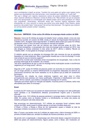 Apostilas Objetiva - www.digshop.com.br - Página: 129 de 323 
seus combatentes a depôr as armas. Também fez uma apelo por ações mais rígidas contra 
países que desrespeitam leis internacionais, como sanções que impõem um custo real. 
Sei que o diálogo com regimes repressivos carece da pureza satisfatória da indignação, 
disse, fazendo referência a Mianmar, Coreia do Norte e Irã. Mas também sei que as sanções 
sem uma aproximação e a condenação sem debate podem servir para perpetuar um 'status 
quo' prejudicial, acrescentou, afirmando ainda que nenhum regime repressivo pode 
empreender um novo caminho a menos que tenha uma porta aberta. Para Obama, esses 
governos não podem fazer vista grossa às normas internacionais. Os regimes que violarem 
as normas devem prestar contas, ressaltou. 
07/12/2009 
Manchete: EMPREGO - Crise cortou 20 milhões de empregos desde outubro de 2008. 
Resumo: Cerca de 20 milhões de postos de trabalho foram cortados desde o início da crise 
econômica mundial, em outubro de 2008, revela um estudo da Organização Internacional do 
Trabalho (OIT), divulgado nesta segunda-feira. O relatório alerta ainda que quase 43 milhões 
de pessoas correm o risco de serem excluídas do mercado de trabalho. 
O emprego nos países ricos não vai retornar aos níveis pré-crise antes de 2013. Nas 
economias emergentes, a recuperação dos níveis de emprego pode começar em 2010, mas 
não atingirá os índices anteriores à crise antes de 2011, afirma o relatório Mundo do 
Trabalho 2009 - A crise global do emprego e perspectivas. 
O relatório aponta que as reduções de empregos têm sido menores do que as previsões 
baseadas em crises anteriores. Mas a organização ressalta que a crise do emprego é muito 
mais ampla do que os números sugerem. 
A economia mundial está mostrando sinais encorajadores de recuperação, mas a crise do 
emprego está longe de ter acabado, diz o estudo. 
Há riscos significativos de que a crise do emprego tenha implicações sociais e econômicas 
negativas por um longo prazo, afirmou. 
Segundo a OIT, quase 43 milhões de pessoas podem ser excluídas do mercado de trabalho 
por um longo período ou mesmo definitivamente se programas adequados de estímulo ao 
crescimento econômico não forem adotados ou se os planos que já estão em andamento 
terminarem. 
Experiências em relação às crises anteriores sugerem que esse risco é crítico 
principalmente para pessoas com baixa qualificação, imigrantes e trabalhadores com mais 
idade, afirma o estudo, que analisou a situação do emprego em 51 países. 
Pessoas que entram agora no mercado de trabalho, incluindo jovens e mulheres, terão mais 
dificuldades para obter um emprego. 
Brasil 
O estudo da OIT revela que nos países em desenvolvimento empregos com alta qualificação 
foram perdidos e os trabalhadores afetados provavelmente migram para a economia 
informal. 
Nos países ricos, 10,2 milhões de pessoas perderam o emprego desde o último trimestre de 
2008. Em países como os Estados Unidos e a Grã-Bretanha, os cortes dos postos de 
trabalho começaram até antes dessa data. 
Nas economias em desenvolvimento, 10,7 milhões de empregos foram cortados desde 
outubro de 2008, sendo quase 9 milhões apenas no primeiro trimestre deste ano. 
O Brasil, a China, a Rússia e África do Sul representam quase a metade do total de 
empregos cortados nos países em desenvolvimento. 
Mas a Turquia, que perdeu mais de 2 milhões de vagas entre o último trimestre de 2008 e o 
primeiro trimestre deste ano, também foi afetada de maneira dramática, diz a OIT. 
De acordo com a organização, o desemprego vem diminuindo desde o segundo trimestre de 
2009 nos países em desenvolvimento. Alguns países, como o Brasil, vem mostrando um 
 