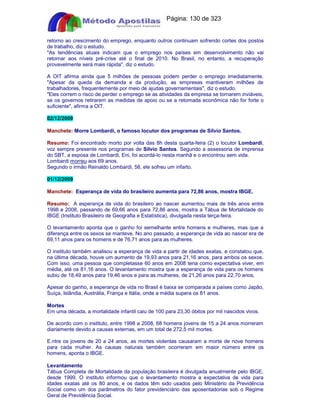 Apostilas Objetiva - www.digshop.com.br - Página: 130 de 323 
retorno ao crescimento do emprego, enquanto outros continuam sofrendo cortes dos postos 
de trabalho, diz o estudo. 
As tendências atuais indicam que o emprego nos países em desenvolvimento não vai 
retornar aos níveis pré-crise até o final de 2010. No Brasil, no entanto, a recuperação 
provavelmente será mais rápida, diz o estudo. 
A OIT afirma ainda que 5 milhões de pessoas podem perder o emprego imediatamente. 
Apesar da queda da demanda e da produção, as empresas mantiveram milhões de 
trabalhadores, frequentemente por meio de ajudas governamentais, diz o estudo. 
Eles correm o risco de perder o emprego se as atividades da empresa se tornarem inviáveis, 
se os governos retirarem as medidas de apoio ou se a retomada econômica não for forte o 
suficiente, afirma a OIT. 
02/12/2009 
Manchete: Morre Lombardi, o famoso locutor dos programas de Sílvio Santos. 
Resumo: Foi encontrado morto por volta das 8h desta quarta-feira (2) o locutor Lombardi, 
voz sempre presente nos programas de Silvio Santos. Segundo a assessoria de imprensa 
do SBT, a esposa de Lombardi, Eni, foi acordá-lo nesta manhã e o encontrou sem vida. 
Lombardi morreu aos 69 anos. 
Segundo o irmão Reinaldo Lombardi, 58, ele sofreu um infarto. 
01/12/2009 
Manchete: Esperança de vida do brasileiro aumenta para 72,86 anos, mostra IBGE. 
Resumo: A esperança de vida do brasileiro ao nascer aumentou mais de três anos entre 
1998 e 2008, passando de 69,66 anos para 72,86 anos, mostra a Tábua de Mortalidade do 
IBGE (Instituto Brasileiro de Geografia e Estatística), divulgada nesta terça-feira. 
O levantamento aponta que o ganho foi semelhante entre homens e mulheres, mas que a 
diferença entre os sexos se manteve. No ano passado, a esperança de vida ao nascer era de 
69,11 anos para os homens e de 76,71 anos para as mulheres. 
O instituto também analisou a esperança de vida a partir de idades exatas, e constatou que, 
na última década, houve um aumento de 19,93 anos para 21,16 anos, para ambos os sexos. 
Com isso, uma pessoa que completasse 60 anos em 2008 teria como expectativa viver, em 
média, até os 81,16 anos. O levantamento mostra que a esperança de vida para os homens 
subiu de 18,49 anos para 19,46 anos e para as mulheres, de 21,26 anos para 22,70 anos. 
Apesar do ganho, a esperança de vida no Brasil é baixa se comparada a países como Japão, 
Suíça, Islândia, Austrália, França e Itália, onde a média supera os 81 anos. 
Mortes 
Em uma década, a mortalidade infantil caiu de 100 para 23,30 óbitos por mil nascidos vivos. 
De acordo com o instituto, entre 1998 a 2008, 68 homens jovens de 15 a 24 anos morreram 
diariamente devido a causas externas, em um total de 272,5 mil mortes. 
E.ntre os jovens de 20 a 24 anos, as mortes violentas causaram a morte de nove homens 
para cada mulher. As causas naturais também ocorreram em maior número entre os 
homens, aponta o IBGE. 
Levantamento 
Tábua Completa de Mortalidade da população brasileira é divulgada anualmente pelo IBGE, 
desde 1999. O instituto informou que o levantamento mostra a expectativa de vida para 
idades exatas até os 80 anos, e os dados têm sido usados pelo Ministério da Previdência 
Social como um dos parâmetros do fator previdenciário das aposentadorias sob o Regime 
Geral de Previdência Social. 
 