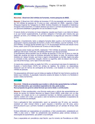 Apostilas Objetiva - www.digshop.com.br - Página: 131 de 323 
27/11/2009 
Manchete: Brasil tem 24,6 milhões de fumantes, mostra pesquisa do IBGE. 
Resumo: O Brasil tem 24,6 milhões de fumantes (17,2% da população sob estudo), do total 
de 143 milhões de pessoas de 15 anos ou mais --estimado em 2008--, segundo a Petab 
(Pesquisa Especial de Tabagismo) do IBGE (Instituto Brasileiro de Geografia e Estatística) 
divulgada nesta sexta-feira. O instituto destaca que esse é o primeiro levantamento que traça 
um panorama detalhado e geográfico do uso de tabaco no país. 
O estudo dividiu os fumantes em duas categorias: aqueles que fazem o uso diário do tabaco 
e os que fumam ocasionalmente. A primeira categoria é formada pela maioria dos que 
aderiram ao fumo, 21,5 milhões (15,1%) de brasileiros e a segunda por cerca de 3 milhões 
(2,1%). 
Segundo o levantamento, tanto a categoria fumante diário quanto a de fumante ocasional 
alcançaram maiores proporções de homens, 21,6% (14,8 milhões), que de mulheres, 13,1% 
(9,8 milhões). O estudo aponta também que 71,7% da população feminina sob estudo nunca 
fumou, assim como 57% dos homens de 15 anos ou mais de idade. 
A pesquisa ainda mostra que 82,8%, totalizando 118,4 milhões de pessoas, declararam em 
2008 que não fumam. Entre eles, 26 milhões afirmaram que são ex-fumantes. 
O levantamento afirma também que 25 milhões de pessoas (17,5%) de 15 anos ou mais de 
idade são usuárias de todos os produtos derivados de tabaco no país. Os produtos estão 
divididos em: tabaco fumado, que inclui o cigarro industrializado ou de Bali, cigarro de palha 
ou enrolado à mão, cachimbo, narguilé, charuto ou cigarrilha, além do tabaco não fumado, 
que não emite fumaça, como rapé e fumo de mascar. 
A maioria dos usuários estão na região Sul (19%), e o percentual mais baixo foi registrado no 
Sudeste e Centro-Oeste (16,9% em ambas as regiões). No entanto, os especialistas 
destacam que em termos de contingente de fumantes, o do Sudeste é o maior com 10,5 
milhões de pessoas. 
Os pesquisadores afirmaram que em todas as regiões do Brasil há mais homens usuários de 
tabaco que mulheres. A população masculina usuária de tabaco no Norte e no Nordeste é 
quase o dobro da feminina. 
27/11/2009 
Manchete: Entenda as propostas que mudam o cálculo das aposentadorias no Brasil. 
Fator previdenciário, que considera expectativa de vida, pode acabar. 
Nova proposta do governo adota fórmula que soma idade e contribuições. 
Resumo: O fator previdenciário, uma fórmula usada para o cálculo das aposentadorias por 
tempo de serviço do Instituto Nacional do Seguro Social (INSS), pode estar com os dias 
contados. Um projeto de lei e um substitutivo tramitam na Câmara justamente com este 
objetivo: acabar com o fator, que ajusta o valor do benefício do trabalhador à expectativa de 
vida no momento da solicitação. 
Com a aplicação do fator previdenciário, quem se aposenta aos 55 anos, por exemplo, 
receberá um valor mensal inferior a quem requerer o benefício com 60 anos, pois a 
fórmula presume que o primeiro receberá a aposentadoria por um período de tempo mais 
longo. 
Embora defendido por especialistas em previdência, o fator previdenciário, estabelecido em 
1999, é visto como o vilão do achatamento dos benefícios pelas centrais sindicais e 
associações de aposentados, que pedem a sua extinção. 
Para o especialista em previdência José Sechin, que foi ministro da Previdência em 2002, 
 
