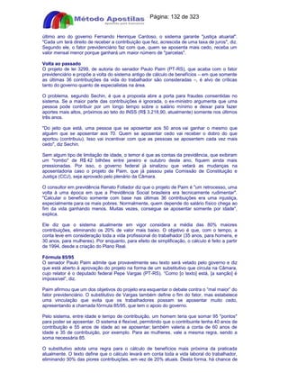 Apostilas Objetiva - www.digshop.com.br - Página: 132 de 323 
último ano do governo Fernando Henrique Cardoso, o sistema garante justiça atuarial. 
Cada um terá direito de receber a contribuição que fez, acrescida de uma taxa de juros, diz. 
Segundo ele, o fator previdenciário faz com que, quem se aposenta mais cedo, receba um 
valor mensal menor porque ganhará um maior número de parcelas. 
Volta ao passado 
O projeto de lei 3299, de autoria do senador Paulo Paim (PT-RS), que acaba com o fator 
previdenciário e propõe a volta do sistema antigo de cálculo de benefícios – em que somente 
as últimas 36 contribuições da vida do trabalhador são consideradas –, é alvo de críticas 
tanto do governo quanto de especialistas na área. 
O problema, segundo Sechin, é que a proposta abre a porta para fraudes consentidas no 
sistema. Se a maior parte das contribuições é ignorada, o ex-ministro argumenta que uma 
pessoa pode contribuir por um longo tempo sobre o salário mínimo e deixar para fazer 
aportes mais altos, próximos ao teto do INSS (R$ 3.218,90, atualmente) somente nos últimos 
três anos. 
Do jeito que está, uma pessoa que se aposentar aos 50 anos vai ganhar o mesmo que 
alguém que se aposentar aos 70. Quem se aposentar cedo vai receber o dobro do que 
aportou (contribuiu). Isso vai incentivar com que as pessoas se aposentem cada vez mais 
cedo, diz Sechin. 
Sem algum tipo de limitação de idade, o temor é que as contas da previdência, que exibiram 
um rombo de R$ 42 bilhões entre janeiro e outubro deste ano, fiquem ainda mais 
pressionadas. Por isso, o governo federal já sinalizou que vetará as mudanças na 
aposentadoria caso o projeto de Paim, que já passou pela Comissão de Constituição e 
Justiça (CCJ), seja aprovado pelo plenário da Câmara. 
O consultor em previdência Renato Follador diz que o projeto de Paim é um retrocesso, uma 
volta à uma época em que a Previdência Social brasileira era tecnicamente rudimentar. 
Calcular o benefício somente com base nas últimas 36 contribuições era uma injustiça, 
especialmente para os mais pobres. Normalmente, quem depende do salário físico chega ao 
fim da vida ganhando menos. Muitas vezes, consegue se aposentar somente por idade, 
explica. 
Ele diz que o sistema atualmente em vigor considera a média das 80% maiores 
contribuições, eliminando os 20% de valor mais baixo. O objetivo é que, com o tempo, a 
conta leve em consideração toda a vida profissional do trabalhador (35 anos, para homens, e 
30 anos, para mulheres). Por enquanto, para efeito de simplificação, o cálculo é feito a partir 
de 1994, desde a criação do Plano Real. 
Fórmula 85/95 
O senador Paulo Paim admite que provavelmente seu texto será vetado pelo governo e diz 
que está aberto à aprovação do projeto na forma de um substitutivo que circula na Câmara, 
cujo relator é o deputado federal Pepe Vargas (PT-RS). “Como [o texto] está, [a sanção] é 
impossível”, diz. 
Paim afirmou que um dos objetivos do projeto era esquentar o debate contra o “mal maior” do 
fator previdenciário. O substitutivo de Vargas também define o fim do fator, mas estabelece 
uma vinculação que evita que os trabalhadores possam se aposentar muito cedo, 
apresentando a chamada fórmula 85/95, que tem o apoio do governo. 
Pelo sistema, entre idade e tempo de contribuição, um homem teria que somar 95 pontos 
para poder se aposentar. O sistema é flexível, permitindo que o contribuinte tenha 40 anos de 
contribuição e 55 anos de idade ao se aposentar; também valeria a conta de 60 anos de 
idade e 35 de contribuição, por exemplo. Para as mulheres, vale a mesma regra, sendo a 
soma necessária 85. 
O substitutivo adota uma regra para o cálculo de benefícios mais próxima da praticada 
atualmente. O texto define que o cálculo levará em conta toda a vida laboral do trabalhador, 
eliminando 30% das piores contribuições, em vez de 20% atuais. Desta forma, há chance de 
 