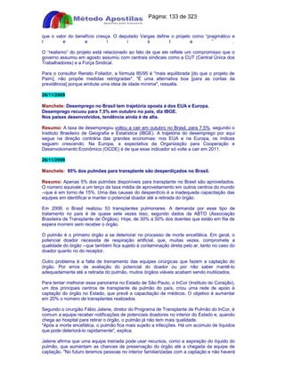 Apostilas Objetiva - www.digshop.com.br - Página: 133 de 323 
que o valor do benefício cresça. O deputado Vargas define o projeto como “pragmático e 
r e a l i s t a ” . 
O “realismo” do projeto está relacionado ao fato de que ele reflete um compromisso que o 
governo assumiu em agosto assumiu com centrais sindicais como a CUT (Central Única dos 
Trabalhadores) e a Força Sindical. 
Para o consultor Renato Follador, a fórmula 85/95 é mais equilibrada [do que o projeto de 
Paim], não propõe medidas retrógradas. É uma alternativa boa [para as contas da 
previdência] porque embute uma ideia de idade mínima, ressalta. 
26/11/2009 
Manchete: Desemprego no Brasil tem trajetória oposta à dos EUA e Europa. 
Desemprego recuou para 7,5% em outubro no país, diz IBGE. 
Nos países desenvolvidos, tendência ainda é de alta. 
Resumo: A taxa de desempregou voltou a cair em outubro no Brasil, para 7,5%, segundo o 
Instituto Brasileiro de Geografia e Estatística (IBGE). A trajetória do desemprego por aqui 
segue na direção contrária das grandes economias: nos EUA e na Europa, os índices 
seguem crescendo. Na Europa, a expectativa da Organização para Cooperação e 
Desenvolvimento Econômico (OCDE) é de que esse indicador só volte a cair em 2011. 
26/11/2009 
Manchete: 95% dos pulmões para transplante são desperdiçados no Brasil. 
Resumo: Apenas 5% dos pulmões disponíveis para transplante no Brasil são aproveitados. 
O número equivale a um terço da taxa média de aproveitamento em outros centros do mundo 
--que é em torno de 15%. Uma das causas do desperdício é a inadequada capacitação das 
equipes em identificar e manter o potencial doador até a retirada do órgão. 
Em 2008, o Brasil realizou 53 transplantes pulmonares. A demanda por esse tipo de 
tratamento no país é de quase sete vezes isso, segundo dados da ABTO (Associação 
Brasileira de Transplante de Órgãos). Hoje, de 30% a 50% dos doentes que estão em fila de 
espera morrem sem receber o órgão. 
O pulmão é o primeiro órgão a se deteriorar no processo de morte encefálica. Em geral, o 
potencial doador necessita de respiração artificial, que, muitas vezes, compromete a 
qualidade do órgão --que também fica sujeito à contaminação direta pelo ar, tanto no caso do 
doador quanto no do receptor. 
Outro problema é a falta de treinamento das equipes cirúrgicas que fazem a captação do 
órgão. Por erros de avaliação do potencial do doador ou por não saber mantê-lo 
adequadamente até a retirada do pulmão, muitos órgãos viáveis acabam sendo inutilizados. 
Para tentar melhorar esse panorama no Estado de São Paulo, o InCor (Instituto do Coração), 
um dos principais centros de transplante de pulmão do país, criou uma rede de apoio à 
captação do órgão no Estado, que prevê a capacitação de médicos. O objetivo é aumentar 
em 20% o número de transplantes realizados. 
Segundo o cirurgião Fábio Jatene, diretor do Programa de Transplante de Pulmão do InCor, é 
comum a equipe receber notificações de potenciais doadores no interior do Estado e, quando 
chega ao hospital para retirar o órgão, o pulmão já não tem mais qualidade. 
Após a morte encefálica, o pulmão fica mais sujeito a infecções. Há um acúmulo de líquidos 
que pode deteriorá-lo rapidamente, explica. 
Jatene afirma que uma equipe treinada pode usar recursos, como a aspiração do líquido do 
pulmão, que aumentam as chances de preservação do órgão até a chegada da equipe de 
captação. No futuro teremos pessoas no interior familiarizadas com a captação e não haverá 
 
