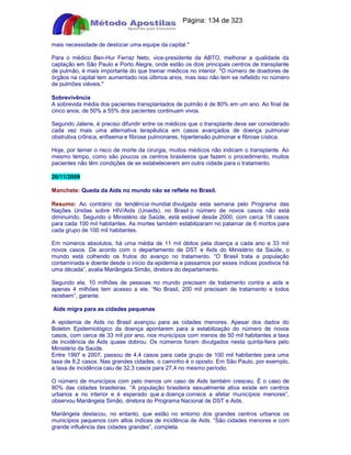 Apostilas Objetiva - www.digshop.com.br - Página: 134 de 323 
mais necessidade de deslocar uma equipe da capital. 
Para o médico Ben-Hur Ferraz Neto, vice-presidente da ABTO, melhorar a qualidade da 
captação em São Paulo e Porto Alegre, onde estão os dois principais centros de transplante 
de pulmão, é mais importante do que treinar médicos no interior. O número de doadores de 
órgãos na capital tem aumentado nos últimos anos, mas isso não tem se refletido no número 
de pulmões viáveis. 
Sobrevivência 
A sobrevida média dos pacientes transplantados de pulmão é de 80% em um ano. Ao final de 
cinco anos, de 50% a 55% dos pacientes continuam vivos. 
Segundo Jatene, é preciso difundir entre os médicos que o transplante deve ser considerado 
cada vez mais uma alternativa terapêutica em casos avançados de doença pulmonar 
obstrutiva crônica, enfisema e fibrose pulmonares, hipertensão pulmonar e fibrose cística. 
Hoje, por temer o risco de morte da cirurgia, muitos médicos não indicam o transplante. Ao 
mesmo tempo, como são poucos os centros brasileiros que fazem o procedimento, muitos 
pacientes não têm condições de se estabelecerem em outra cidade para o tratamento. 
26/11/2009 
Manchete: Queda da Aids no mundo não se reflete no Brasil. 
Resumo: Ao contrário da tendência mundial divulgada esta semana pelo Programa das 
Nações Unidas sobre HIV/Aids (Unaids), no Brasil o número de novos casos não está 
diminuindo. Segundo o Ministério da Saúde, está estável desde 2000, com cerca 18 casos 
para cada 100 mil habitantes. As mortes também estabilizaram no patamar de 6 mortos para 
cada grupo de 100 mil habitantes. 
Em números absolutos, há uma média de 11 mil óbitos pela doença a cada ano e 33 mil 
novos casos. De acordo com o departamento de DST e Aids do Ministério da Saúde, o 
mundo está colhendo os frutos do avanço no tratamento. “O Brasil trata a população 
contaminada e doente desde o início da epidemia e passamos por esses índices positivos há 
uma década”, avalia Mariângela Simão, diretora do departamento. 
Segundo ela, 10 milhões de pessoas no mundo precisam de tratamento contra a aids e 
apenas 4 milhões tem acesso a ele. “No Brasil, 200 mil precisam de tratamento e todos 
recebem”, garante. 
Aids migra para as cidades pequenas 
A epidemia de Aids no Brasil avançou para as cidades menores. Apesar dos dados do 
Boletim Epidemiológico da doença apontarem para a estabilização do número de novos 
casos, com cerca de 33 mil por ano, nos municípios com menos de 50 mil habitantes a taxa 
de incidência de Aids quase dobrou. Os números foram divulgados nesta quinta-feira pelo 
Ministério da Saúde. 
Entre 1997 e 2007, passou de 4,4 casos para cada grupo de 100 mil habitantes para uma 
taxa de 8,2 casos. Nas grandes cidades, o caminho é o oposto. Em São Paulo, por exemplo, 
a taxa de incidência caiu de 32,3 casos para 27,4 no mesmo período. 
O número de municípios com pelo menos um caso de Aids também cresceu. É o caso de 
90% das cidades brasileiras. “A população brasileira sexualmente ativa existe em centros 
urbanos e no interior e é esperado que a doença comece a afetar municípios menores”, 
observou Mariângela Simão, diretora do Programa Nacional de DST e Aids. 
Mariângela destacou, no entanto, que estão no entorno dos grandes centros urbanos os 
municípios pequenos com altos índices de incidência de Aids. “São cidades menores e com 
grande influência das cidades grandes”, completa. 
 