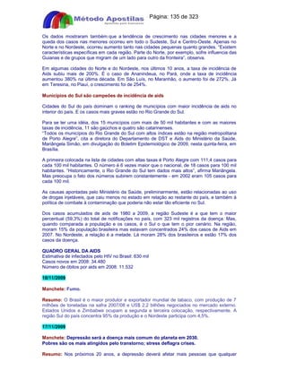 Apostilas Objetiva - www.digshop.com.br - Página: 135 de 323 
Os dados mostraram também que a tendência de crescimento nas cidades menores e a 
queda dos casos nas menores ocorreu em todo o Sudeste, Sul e Centro-Oeste. Apenas no 
Norte e no Nordeste, ocorreu aumento tanto nas cidades pequenas quanto grandes. “Existem 
características específicas em cada região. Parte do Norte, por exemplo, sofre influencia das 
Guianas e de grupos que migram de um lado para outro da fronteira”, observa. 
Em algumas cidades do Norte e do Nordeste, nos últimos 10 anos, a taxa de incidência de 
Aids subiu mais de 200%. É o caso de Ananindeua, no Pará, onde a taxa de incidência 
aumentou 380% na última década. Em São Luís, no Maranhão, o aumento foi de 272%. Já 
em Teresina, no Piauí, o crescimento foi de 254%. 
Municípios do Sul são campeões de incidência de aids 
Cidades do Sul do país dominam o ranking de municípios com maior incidência de aids no 
interior do país. E os casos mais graves estão no Rio Grande do Sul. 
Para se ter uma idéia, dos 15 municípios com mais de 50 mil habitantes e com as maiores 
taxas de incidência, 11 são gaúchos e quatro são catarinenses. 
“Todos os municípios do Rio Grande do Sul com altos índices estão na região metropolitana 
de Porto Alegre”, cita a diretora do Departamento de DST e Aids do Ministério da Saúde, 
Mariângela Simão, em divulgação do Boletim Epidemiológico de 2009, nesta quinta-feira, em 
Brasília. 
A primeira colocada na lista de cidades com altas taxas é Porto Alegre com 111,4 casos para 
cada 100 mil habitantes. O número é 6 vezes maior que o nacional, de 18 casos para 100 mil 
habitantes. “Historicamente, o Rio Grande do Sul tem dados mais altos”, afirma Mariângela. 
Mas preocupa o fato dos números subirem constantemente - em 2002 eram 105 casos para 
cada 100 mil. 
As causas apontadas pelo Ministério da Saúde, preliminarmente, estão relacionadas ao uso 
de drogas injetáveis, que caiu menos no estado em relação ao restante do país, e também à 
política de combate à contaminação que poderia não estar tão eficiente no Sul. 
Dos casos acumulados de aids de 1980 a 2009, a região Sudeste é a que tem o maior 
percentual (59,3%) do total de notificações no país, com 323 mil registros da doença. Mas, 
quando comparada a população e os casos, é o Sul o que tem o pior cenário. Na região, 
moram 15% da população brasileira mas estavam concentrados 24% dos casos de Aids em 
2007. No Nordeste, a relação é a metade. Lá moram 28% dos brasileiros e estão 17% dos 
casos da doença. 
QUADRO GERAL DA AIDS 
Estimativa de infectados pelo HIV no Brasil: 630 mil 
Casos novos em 2008: 34.480 
Número de óbitos por aids em 2008: 11.532 
18/11/2009 
Manchete: Fumo. 
Resumo: O Brasil é o maior produtor e exportador mundial de tabaco, com produção de 7 
milhões de toneladas na safra 2007/08 e US$ 2,2 bilhões negociados no mercado externo. 
Estados Unidos e Zimbabwe ocupam a segunda e terceira colocação, respectivamente. A 
região Sul do país concentra 95% da produção e o Nordeste participa com 4,5%. 
17/11/2009 
Manchete: Depressão será a doença mais comum do planeta em 2030. 
Pobres são os mais atingidos pelo transtorno; stress deflagra crises. 
Resumo: Nos próximos 20 anos, a depressão deverá afetar mais pessoas que qualquer 
 