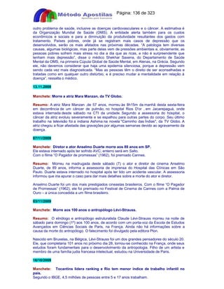 Apostilas Objetiva - www.digshop.com.br - Página: 136 de 323 
outro problema de saúde, inclusive as doenças cardiovasculares e o câncer. A estimativa é 
da Organização Mundial de Saúde (OMS). A entidade alerta também para os custos 
econômicos e sociais e para a diminuição da produtividade resultantes dos gastos com 
tratamento. Países pobres, onde já se registram mais casos de depressão que os 
desenvolvidos, serão os mais afetados nas próximas décadas. “A patologia tem diversas 
causas, algumas biológicas, mas parte delas vem de pressões ambientais e, obviamente, as 
pessoas pobres sofrem mais stress no dia a dia que as ricas, e não é surpreendente que 
tenham mais depressão”, disse o médico Shekhar Saxena, do Departamento de Saúde 
Mental da OMS, na primeira Cúpula Global de Saúde Mental, em Atenas, na Grécia. Segundo 
ele, não devemos considerar que haja uma epidemia silenciosa, porque a depressão vem 
sendo cada vez mais diagnosticada. “Mas as pessoas têm o direito de ser aconselhadas e 
tratadas como em qualquer outro distúrbio, e é preciso mudar a mentalidade em relação à 
doença”, ressalta o médico. 
13.11.2009 
Manchete: Morre a atriz Mara Manzan, da TV Globo. 
Resumo: A atriz Mara Manzan ,de 57 anos, morreu às 8h15m da manhã desta sexta-feira 
em decorrência de um câncer de pulmão, no hospital Rios D'or , em Jacarepaguá, onde 
estava internada desde sábado na CTI da unidade. Segundo a assessoria do hospital, o 
câncer da atriz evoluiu severamente e se espalhou para outras partes do corpo. Seu último 
trabalho na televisão foi a indiana Ashima na novela Caminho das Índias, da TV Globo. A 
atriz chegou a ficar afastada das gravações por algumas semanas devido ao agravamento da 
doença. 
07/11/2009 
Manchete: Diretor e ator Anselmo Duarte morre aos 89 anos em SP. 
Ele estava internado após ter sofrido AVC; enterro será em Salto. 
Com o filme “O Pagador de promessas” (1962), foi premiado Cannes. 
Resumo: Morreu na madrugada deste sábado (7) o ator e diretor de cinema Anselmo 
Duarte, de 89 anos, informa a assessoria de imprensa do Hospital das Clínicas em São 
Paulo. Duarte estava internado no hospital após ter tido um acidente vascular. A assessoria 
informou que iria apurar o caso para dar mais detalhes sobre a morte do ator e diretor. 
Anselmo Duarte foi um dos mais prestigiados cineastas brasileiros. Com o filme “O Pagador 
de Promessas” (1962), ele foi premiado no Festival de Cinema de Cannes com a Palma de 
Ouro – a única concedida a um filme brasileiro. 
03/11/2009 
Manchete: Morre aos 100 anos o antropólogo Lévi-Strauss. 
Resumo: O etnólogo e antropólogo estruturalista Claude Lévi-Strauss morreu na noite de 
sábado para domingo (1º) aos 100 anos, de acordo com um porta-voz da Escola de Estudos 
Avançados em Ciências Sociais de Paris, na França. Ainda não há informações sobre a 
causa da morte do antropólogo. O falecimento foi divulgado pela editora Plon. 
Nascido em Bruxelas, na Bélgica, Lévi-Strauss foi um dos grandes pensadores do século 20. 
Ele, que completaria 101 anos no próximo dia 28, tornou-se conhecido na França, onde seus 
estudos foram fundamentais para o desenvolvimento da antropologia. Filho de um artista e 
membro de uma família judia francesa intelectual, estudou na Universidade de Paris. 
16/10/2009 
Manchete: Tocantins lidera ranking e Rio tem menor índice de trabalho infantil no 
país. 
Segundo o IBGE, 4,5 milhões de pessoas entre 5 e 17 anos trabalham. 
 