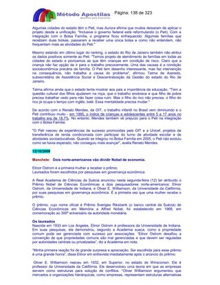 Apostilas Objetiva - www.digshop.com.br - Página: 138 de 323 
Algumas cidades do estado têm o Peti, mas Aurora afirma que muitos deixaram de aplicar o 
projeto desde a unificação. Inclusive o governo federal está reformulando (o Peti). Com a 
integração com o Bolsa Família, o programa ficou enfraquecido. Algumas famílias que 
recebiam duas bolsas, passaram a receber uma única bolsa e como não entendem, não 
frequentam mais as atividades do Peti. 
Mesmo estando em último lugar do ranking, o estado do Rio de Janeiro também não atribui 
os dados positivos somente ao Peti. Temos projeto de atendimento às famílias em todas as 
cidades do estado e piorizamos as que têm crianças em condição de risco. Claro que a 
criança não faz opção de ir para o trabalho precocemente. Uma das causas é a condição 
socioeconômica precária da família. O Peti tem desenho interessante, mas faz intervenção 
na consequência, não trabalha a causa do problema, afirmou Telma de Azeredo, 
subsecretária de Assistência Social e Descentralização da Gestão do estado do Rio de 
Janeiro. 
Telma afirma ainda que o estado tenta mostrar aos pais a importância da educação. Tem a 
questão cultural dos filhos ajudarem na roça, que o trabalho enobrece e que filho de pobre 
precisa trabalhar cedo para não fazer coisa ruim. Mas o filho do rico não precisa, o filho do 
rico já ocupa o tempo com inglês, balé. Essa mentalidade precisa mudar. 
De acordo com o Renato Mendes, da OIT, o trabalho infantil no Brasil vem diminuindo e o 
Peti contribuiu muito - em 1995, o índice de crianças e adolescentes entre 5 a 17 anos no 
trabalho era de 18,7%. No entanto, Mendes também vê prejuízo para o Peti na integração 
com o Bolsa Família. 
O Peti nasceu de experiências de sucesso promovidas pela OIT e a Unicef, projetos de 
transferência de renda condicionada com participar do turno de atividade escolar e de 
atividades socioeducativas. Quando se integrou no Bolsa Família em 2005, o Peti não evoluiu 
como se havia esperado, não conseguiu mais avançar, avalia Renato Mendes. 
12/10/2009 
Manchete: Dois norte-americanos vão dividir Nobel de economia. 
Elinor Ostrom é a primeira mulher a receber o prêmio. 
Laureados foram escolhidos por pesquisas em governança econômica. 
A Real Academia de Ciências da Suécia anunciou nesta segunda-feira (12) ter atribuído o 
Prêmio Nobel de Ciências Econômicas a dois pesquisadores norte-americanos: Elinor 
Ostrom, da Universidade de Indiana, e Oliver E. Williamson, da Universidade da Califórnia, 
por suas pesquisas em governança econômica. É a primeira vez que uma mulher recebe o 
prêmio. 
O prêmio, cujo nome oficial é Prêmio Sveriges Riksbank (o banco central da Suécia) de 
Ciências Econômicas em Memória a Alfred Nobel, foi estabelecido em 1968, em 
comemoração ao 300º aniversário da autoridade monetária. 
Os laureados 
Nascida em 1933 em Los Angeles, Elinor Ostrom é professora da Universidade de Indiana. 
Em suas pesquisas, ela demonstrou, segundo a Academia sueca, como a propriedade 
comum pode ser gerenciada com sucesso por associações. “Elinor Ostrom desafiou a 
convenção de que propriedades comuns são mal gerenciadas e que devem ser reguladas 
por autoridades centrais ou privatizadas”, diz a Academia em nota. 
“Minha primeira reação foi de grande surpresa e apreciação. Ser escolhida para esse prêmio 
é uma grande honra”, disse Elinor em entrevista imediatamente após o anúncio do prêmio. 
Oliver E. Williamson nasceu em 1932, em Superior, no estado de Winsconsin. Ele é 
professor da Universidade da Califórnia. Ele desenvolveu uma teoria em que as empresas 
servem como estruturas para solução de conflitos. “Oliver Williamson argumentou que 
mercados e organizações hierárquicas, como empresas, representam estruturas alternativas 
 