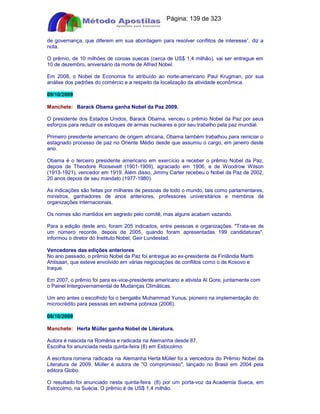 Apostilas Objetiva - www.digshop.com.br - Página: 139 de 323 
de governança, que diferem em sua abordagem para resolver conflitos de interesse”, diz a 
nota. 
O prêmio, de 10 milhões de coroas suecas (cerca de US$ 1,4 milhão), vai ser entregue em 
10 de dezembro, aniversário da morte de Alfred Nobel. 
Em 2008, o Nobel de Economia foi atribuído ao norte-americano Paul Krugman, por sua 
análise dos padrões do comércio e a respeito da localização da atividade econômica. 
09/10/2009 
Manchete: Barack Obama ganha Nobel da Paz 2009. 
O presidente dos Estados Unidos, Barack Obama, venceu o prêmio Nobel da Paz por seus 
esforços para reduzir os estoques de armas nucleares e por seu trabalho pela paz mundial. 
Primeiro presidente americano de origem africana, Obama também trabalhou para reiniciar o 
estagnado processo de paz no Oriente Médio desde que assumiu o cargo, em janeiro deste 
ano. 
Obama é o terceiro presidente americano em exercício a receber o prêmio Nobel da Paz, 
depois de Theodore Roosevelt (1901-1909), agraciado em 1906, e de Woodrow Wilson 
(1913-1921), vencedor em 1919. Além disso, Jimmy Carter recebeu o Nobel da Paz de 2002, 
20 anos depois de seu mandato (1977-1980). 
As indicações são feitas por milhares de pessoas de todo o mundo, tais como parlamentares, 
ministros, ganhadores de anos anteriores, professores universitários e membros de 
organizações internacionais. 
Os nomes são mantidos em segredo pelo comitê, mas alguns acabam vazando. 
Para a edição deste ano, foram 205 indicados, entre pessoas e organizações. Trata-se de 
um número recorde, depois de 2005, quando foram apresentadas 199 candidaturas, 
informou o diretor do Instituto Nobel, Geir Lundestad. 
Vencedores das edições anteriores 
No ano passado, o prêmio Nobel da Paz foi entregue ao ex-presidente da Finlândia Martti 
Ahtisaari, que esteve envolvido em várias negociações de conflitos como o de Kosovo e 
Iraque. 
Em 2007, o prêmio foi para ex-vice-presidente americano e ativista Al Gore, juntamente com 
o Painel Intergovernamental de Mudanças Climáticas. 
Um ano antes o escolhido foi o bengalês Muhammad Yunus, pioneiro na implementação do 
microcrédito para pessoas em extrema pobreza (2006). 
08/10/2009 
Manchete: Herta Müller ganha Nobel de Literatura. 
Autora é nascida na Romênia e radicada na Alemanha desde 87. 
Escolha foi anunciada nesta quinta-feira (8) em Estocolmo. 
A escritora romena radicada na Alemanha Herta Müller foi a vencedora do Prêmio Nobel da 
Literatura de 2009. Müller é autora de O compromisso, lançado no Brasil em 2004 pela 
editora Globo. 
O resultado foi anunciado nesta quinta-feira (8) por um porta-voz da Academia Sueca, em 
Estocolmo, na Suécia. O prêmio é de US$ 1,4 milhão. 
 