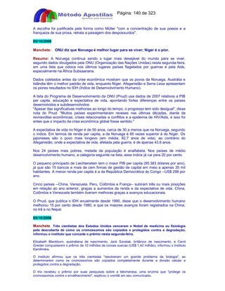 Apostilas Objetiva - www.digshop.com.br - Página: 140 de 323 
A escolha foi justificada pela forma como Müller com a concentração de sua poesia e a 
franqueza de sua prosa, retrata a paisagem dos despossuídos. 
05/10/2009 
Manchete: ONU diz que Noruega é melhor lugar para se viver; Níger é o pior. 
Resumo: A Noruega continua sendo o lugar mais desejável do mundo para se viver, 
segundo dados divulgados pela ONU (Organização das Nações Unidas) nesta segunda-feira, 
em uma lista que coloca nos últimos lugares países flagelados por guerras e pela Aids, 
especialmente na África Subsaariana. 
Dados coletados antes da crise econômica mostram que os povos da Noruega, Austrália e 
Islândia têm o melhor padrão de vida, enquanto Níger, Afeganistão e Serra Leoa apresentam 
os piores resultados no IDH (Índice de Desenvolvimento Humano). 
A lista do Programa de Desenvolvimento da ONU (Pnud) usa dados de 2007 relativos a PIB 
per capita, educação e expectativa de vida, apontando fortes diferenças entre os países 
desenvolvidos e subdesenvolvidos. 
Apesar das significativas melhorias ao longo do tempo, o progresso tem sido desigual, disse 
nota do Pnud. Muitos países experimentaram reveses nas últimas décadas, diante de 
reviravoltas econômicas, crises relacionadas a conflitos e a epidemia de HIV/Aids, e isso foi 
antes que o impacto da crise econômica global fosse sentido. 
A expectativa de vida no Níger é de 50 anos, cerca de 30 a menos que na Noruega, segundo 
o índice. Em termos de renda per capita, a da Noruega é 85 vezes superior à do Níger. Os 
japoneses são o povo mais longevo (em média, 82,7 anos de vida), ao contrário do 
Afeganistão, onde a expectativa de vida, afetada pela guerra, é de apenas 43,6 anos. 
Nos 24 países mais pobres, metade da população é analfabeta. Nos países de médio 
desenvolvimento humano, a categoria seguinte na lista, esse índice já cai para 20 por cento. 
O pequeno principado de Liechtenstein tem o maior PIB per capita (85.383 dólares por ano), 
já que são 15 bancos e mais de cem firmas de gestão de capital em meio a apenas 35 mil 
habitantes. A menor renda per capita é a da República Democrática do Congo --US$ 298 por 
ano. 
Cinco países --China, Venezuela, Peru, Colômbia e França-- subiram três ou mais posições 
em relação ao ano anterior, graças a aumentos da renda e da expectativa de vida. China, 
Colômbia e Venezuela também tiveram melhoras graças a avanços educacionais. 
O Pnud, que publica o IDH anualmente desde 1990, disse que o desenvolvimento humano 
melhorou 15 por cento desde 1980, e que os maiores avanços foram registrados na China, 
no Irã e no Nepal. 
05/10/2009 
Manchete Três cientistas dos Estados Unidos venceram o Nobel de medicina ou fisiologia 
pela descoberta de como os cromossomos são copiados e protegidos contra a degradação, 
informou o instituto que concede o prêmio nesta segunda-feira. 
Elizabeth Blackburn, australiana de nascimento, Jack Szostak, britânico de nascimento, e Carol 
Greider conquistaram o prêmio de 10 milhões de coroas suecas (US$ 1,42 milhão), informou o Instituto 
Karolinska. 
O instituto afirmou que os três cientistas resolveram um grande problema da biologia, ao 
determinarem como os cromossomos são copiados completamente durante a divisão celular e 
protegidos contra a degradação. 
O trio recebeu o prêmio por suas pesquisas sobre a telomerasa, uma enzima que protege os 
cromossomos contra o envelhecimento, explicou o comitê em seu comunicado. 
 