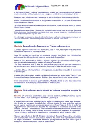 Apostilas Objetiva - www.digshop.com.br - Página: 141 de 323 
A descoberta pode ser a chave da juventude eterna, uma vez que a enzima determina não apenas o 
envelhecimento das células, mas também sua evolução no sentido do aparecimento de um câncer. 
Blackburn, que é cidadã americana e australiana, dá aula de Biologia na Universidade da Califórnia. 
Greider é professora do departamento de Biologia Molecular e Genética da Faculdade de Medicina da 
Universidade Johns Hopkins. 
Já Szostak é membro da Escola de Medicina de Harvard desde 1979 e também é afiliado ao Instituto 
Médico Howard Hughes. 
Tradicionalmente a medicina é a primeira área a receber o prêmio Nobel todos os anos. Os prêmios de 
Física, Química e Literatura serão anunciados ainda nesta semana, enquanto o Nobel de Economia 
será divulgado na próxima segunda-feira. 
Os prêmios por conquistas nas áreas de ciência, literatura e paz foram entregues pela primeira vez em 
1901, de acordo com a vontade do empresário e inventor da dinamite Alfred Nobel. 
04/10/2009 
Manchete Cantora Mercedes Sosa morre, aos 74 anos, em Buenos Aires. 
A cantora argentina Mercedes Sosa morreu hoje, aos 74 anos, no hospital em Buenos Aires 
onde estava internada há cerca de um mês. 
Sosa foi internada por conta de um problema hepático que piorou com complicações 
pulmonares. Nos últimos dias, ela respirava com a ajuda de aparelhos. 
O filho de Sosa, Fabián Matus, afirmou à imprensa argentina que o momento era de oração, 
mas que ainda tinha esperanças sobre a recuperação de sua mãe. 
Ela viveu plenamente seus 74 anos, fez praticamente tudo o que quis, não teve nenhum tipo 
de barreira nem medo. Viveu uma vida muito plena, que foi dolorosa, pelo exílio, disse. 
A cantora já havia sido hospitalizada em março deste ano, devido a um quadro de pneumonia 
e desidratação. 
A saúde frágil da cantora a impediu de lançar oficialmente seu álbum duplo Cantora, que 
traz participações de Caetano Veloso, Shakira e Joan Manuel Serrat, entre outros artistas. 
Com uma carreira de mais de quatro décadas, Mercedes Sosa foi uma das vozes mais 
representativas da música popular argentina e da América Latina. 
02/10/09 
Manchete: Rio transforma o sonho olímpico em realidade e conquista os Jogos de 
2016. 
Resumo: Em uma sexta-feira histórica para o esporte brasileiro, candidatura carioca supera 
as rivais Madri, Tóquio e Chicago na disputa em Copenhague 
É impossível prever quais serão os maiores atletas do planeta daqui a sete anos. Possível, 
sim, é saber em que palco eles vão brilhar: o Rio de Janeiro. Em uma sexta-feira histórica 
para o esporte brasileiro, os cariocas conquistaram em Copenhague o direito de sediar os 
Jogos Olímpicos e Paraolímpicos de 2016. Até a cerimônia de abertura no Maracanã, serão 
mais de 2.400 dias. Tempo de sobra para viver intensamente cada modalidade, moldar novos 
ídolos e, acima de tudo, deixar a cidade ainda mais maravilhosa. Superadas as rivais Madri, 
Tóquio e Chicago, finalmente dá para dizer com todas as letras: a bola está com o Rio. 
Quando o presidente do Comitê Olímpico Internacional, Jacques Rogge, abriu o envelope 
com os cinco anéis olímpicos e anunciou a vitória do Rio, foram duas explosões simultâneas 
de alegria. Na Praia de Copacabana, a multidão que aguardava o resultado soltou o grito e 
começou a comemorar sob uma chuva de papel picado. 
 