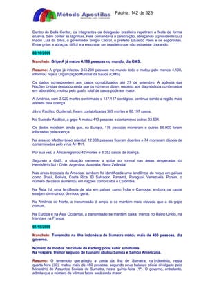 Apostilas Objetiva - www.digshop.com.br - Página: 142 de 323 
Dentro do Bella Center, os integrantes da delegação brasileira repetiram a festa de forma 
efusiva. Sem conter as lágrimas, Pelé comandava a celebração, abraçando o presidente Luiz 
Inácio Lula da Silva, o governador Sérgio Cabral, o prefeito Eduardo Paes e os esportistas. 
Entre gritos e abraços, difícil era encontrar um brasileiro que não estivesse chorando. 
02/10/2009 
Manchete: Gripe A já matou 4.108 pessoas no mundo, diz OMS. 
Resumo: A gripe já infectou 343.298 pessoas no mundo todo e matou pelo menos 4.108, 
informou hoje a Organização Mundial da Saúde (OMS). 
Os dados correspondem aos casos contabilizados até 27 de setembro. A agência das 
Nações Unidas destacou ainda que os números dizem respeito aos diagnósticos confirmados 
em laboratório, motivo pelo qual o total de casos pode ser maior. 
A América, com 3.020 mortes confirmads e 137.147 contágios, continua sendo a região mais 
afetada pela doença. 
Já no Pacífico Ocidental, foram contabilizadas 383 mortes e 96.197 casos. 
No Sudeste Asiático, a gripe A matou 413 pessoas e contaminou outras 33.594. 
Os dados mostram ainda que, na Europa, 176 pessoas morreram e outras 56.000 foram 
infectadas pela doença. 
Na área do Mediterrâneo oriental, 12.008 pessoas ficaram doentes e 74 morreram depois de 
contaminadas pelo vírus AH1N1. 
Por sua vez, a África registrou 42 mortes e 8.352 casos da doença. 
Segundo a OMS, a situação começou a voltar ao normal nas áreas temperadas do 
Hemisfério Sul - Chile, Argentina, Austrália, Nova Zelândia. 
Nas áreas tropicais da América, também foi identificada uma tendência de recuo em países 
como Brasil, Bolívia, Costa Rica, El Salvador, Panamá, Paraguai, Venezuela. Porém, o 
número de casos aumentou em nações como Cuba e Colômbia. 
Na Ásia, há uma tendência de alta em países como Índia e Camboja, embora os casos 
estejam diminuindo, de modo geral. 
Na América do Norte, a transmissão é ampla e se mantém mais elevada que a da gripe 
comum. 
Na Europa e na Ásia Ocidental, a transmissão se mantém baixa, menos no Reino Unido, na 
Irlanda e na França. 
01/10/2009 
Manchete: Terremoto na ilha indonésia de Sumatra matou mais de 460 pessoas, diz 
governo. 
Número de mortos na cidade de Padang pode subir a milhares. 
Na véspera, tremor seguido de tsunami abalou Samoa e Samoa Americana. 
Resumo: O terremoto que atingiu a costa da ilha de Sumatra, na Indonésia, nesta 
quarta-feira (30), matou mais de 460 pessoas, segundo novo balanço oficial divulgado pelo 
Ministério de Assuntos Sociais de Sumatra, nesta quinta-feira (1º). O governo, entretanto, 
admite que o número de vítimas fatais será ainda maior. 
 