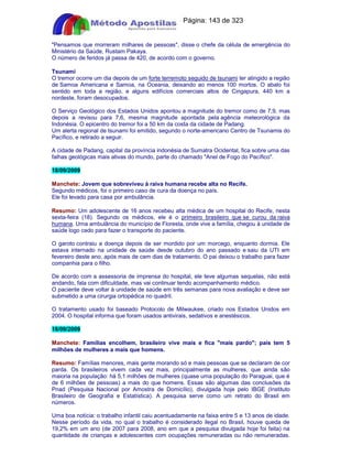 Apostilas Objetiva - www.digshop.com.br - Página: 143 de 323 
Pensamos que morreram milhares de pessoas, disse o chefe da célula de emergência do 
Ministério da Saúde, Rustam Pakaya. 
O número de feridos já passa de 420, de acordo com o governo. 
Tsunami 
O tremor ocorre um dia depois de um forte terremoto seguido de tsunami ter atingido a região 
de Samoa Americana e Samoa, na Oceania, deixando ao menos 100 mortos. O abalo foi 
sentido em toda a região, e alguns edifícios comerciais altos de Cingapura, 440 km a 
nordeste, foram desocupados. 
O Serviço Geológico dos Estados Unidos apontou a magnitude do tremor como de 7,9, mas 
depois a revisou para 7,6, mesma magnitude apontada pela agência meteorológica da 
Indonésia. O epicentro do tremor foi a 50 km da costa da cidade de Padang. 
Um alerta regional de tsunami foi emitido, segundo o norte-americano Centro de Tsunamis do 
Pacífico, e retirado a seguir. 
A cidade de Padang, capital da província indonésia de Sumatra Ocidental, fica sobre uma das 
falhas geológicas mais ativas do mundo, parte do chamado Anel de Fogo do Pacífico. 
18/09/2009 
Manchete: Jovem que sobreviveu à raiva humana recebe alta no Recife. 
Segundo médicos, foi o primeiro caso de cura da doença no país. 
Ele foi levado para casa por ambulância. 
Resumo: Um adolescente de 16 anos recebeu alta médica de um hospital do Recife, nesta 
sexta-feira (18). Segundo os médicos, ele é o primeiro brasileiro que se curou da raiva 
humana. Uma ambulância do município de Floresta, onde vive a família, chegou à unidade de 
saúde logo cedo para fazer o transporte do paciente. 
O garoto contraiu a doença depois de ser mordido por um morcego, enquanto dormia. Ele 
estava internado na unidade de saúde desde outubro do ano passado e saiu da UTI em 
fevereiro deste ano, após mais de cem dias de tratamento. O pai deixou o trabalho para fazer 
companhia para o filho. 
De acordo com a assessoria de imprensa do hospital, ele teve algumas sequelas, não está 
andando, fala com dificuldade, mas vai continuar tendo acompanhamento médico. 
O paciente deve voltar à unidade de saúde em três semanas para nova avaliação e deve ser 
submetido a uma cirurgia ortopédica no quadril. 
O tratamento usado foi baseado Protocolo de Milwaukee, criado nos Estados Unidos em 
2004. O hospital informa que foram usados antivirais, sedativos e anestésicos. 
18/09/2009 
Manchete: Famílias encolhem, brasileiro vive mais e fica mais pardo; país tem 5 
milhões de mulheres a mais que homens. 
Resumo: Famílias menores, mais gente morando só e mais pessoas que se declaram de cor 
parda. Os brasileiros vivem cada vez mais, principalmente as mulheres, que ainda são 
maioria na população: há 5,1 milhões de mulheres (quase uma população do Paraguai, que é 
de 6 milhões de pessoas) a mais do que homens. Essas são algumas das conclusões da 
Pnad (Pesquisa Nacional por Amostra de Domicílio), divulgada hoje pelo IBGE (Instituto 
Brasileiro de Geografia e Estatística). A pesquisa serve como um retrato do Brasil em 
números. 
Uma boa notícia: o trabalho infantil caiu acentuadamente na faixa entre 5 e 13 anos de idade. 
Nesse período da vida, no qual o trabalho é considerado ilegal no Brasil, houve queda de 
19,2% em um ano (de 2007 para 2008, ano em que a pesquisa divulgada hoje foi feita) na 
quantidade de crianças e adolescentes com ocupações remuneradas ou não remuneradas. 
 