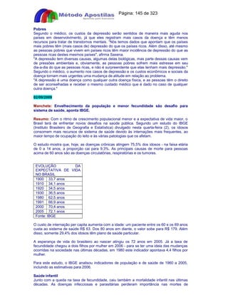 Apostilas Objetiva - www.digshop.com.br - Página: 145 de 323 
Pobres 
Segundo o médico, os custos da depressão serão sentidos de maneira mais aguda nos 
países em desenvolvimento, já que eles registram mais casos da doença e têm menos 
recursos para tratar de transtornos mentais. Nós temos dados que apontam que os países 
mais pobres têm (mais casos de) depressão do que os países ricos. Além disso, até mesmo 
as pessoas pobres que vivem em países ricos têm maior incidência de depressão do que as 
pessoas ricas destes mesmos países, afirma Saxena. 
A depressão tem diversas causas, algumas delas biológicas, mas parte dessas causas vem 
de pressões ambientais e, obviamente, as pessoas pobres sofrem mais estresse em seu 
dia-a-dia do que as pessoas ricas, e não é surpreendente que elas tenham mais depressão. 
Segundo o médico, o aumento nos casos de depressão e os custos econômicos e sociais da 
doença tornam mais urgentes uma mudança de atitude em relação ao problema. 
A depressão é uma doença como qualquer outra doença física, e as pessoas têm o direito 
de ser aconselhadas e receber o mesmo cuidado médico que é dado no caso de qualquer 
outra doença. 
02/09/2009 
Manchete: Envelhecimento da população e menor fecundidade são desafio para 
sistema de saúde, aponta IBGE. 
Resumo: Com o ritmo de crescimento populacional menor e a expectativa de vida maior, o 
Brasil terá de enfrentar novos desafios na saúde pública. Segundo um estudo do IBGE 
(Instituto Brasileiro de Geografia e Estatística) divulgado nesta quarta-feira (2), os idosos 
consomem mais recursos de sistema de saúde devido às internações mais frequentes, ao 
maior tempo de ocupação do leito e às várias patologias que os afetam. 
O estudo mostra que, hoje, as doenças crônicas atingem 75,5% dos idosos - na faixa etária 
de 0 a 14 anos, a proporção cai para 9,3%. As principais causas de morte para pessoas 
acima de 60 anos são as doenças circulatórias, respiratórias e os tumores. 
EVOLUÇÃO DA 
EXPECTATIVA DE VIDA 
NO BRASIL 
1900 33,7 anos 
1910 34,1 anos 
1920 34,5 anos 
1930 36,5 anos 
1980 62,5 anos 
1991 66,9 anos 
2000 70,4 anos 
2005 72,1 anos 
Fonte: IBGE 
O custo de internação per capita aumenta com a idade: um paciente entre os 60 e os 69 anos 
custa ao sistema de saúde R$ 63. Dos 80 anos em diante, o valor sobe para R$ 179. Além 
disso, somente 29,4% dos idosos têm plano de saúde particular. 
A esperança de vida do brasileiro ao nascer atingiu os 72 anos em 2005. Já a taxa de 
fecundidade chegou a dois filhos por mulher em 2006 - para se ter uma ideia das mudanças 
ocorridas na sociedade nas últimas décadas, em 1980 este indicador apontava 4,4 filhos por 
mulher. 
Para este estudo, o IBGE analisou indicadores de população e de saúde de 1960 a 2005, 
incluindo as estimativas para 2006. 
Saúde infantil 
Junto com a queda na taxa de fecundidade, caiu também a mortalidade infantil nas últimas 
décadas. As doenças infecciosas e parasitárias perderam importância nas mortes de 
 