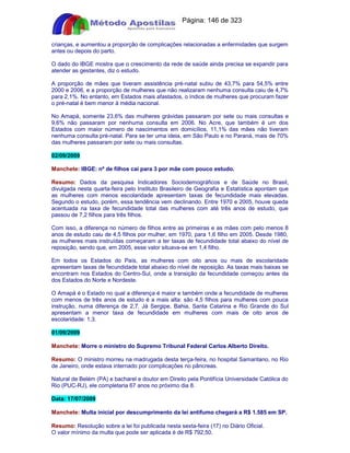 Apostilas Objetiva - www.digshop.com.br - Página: 146 de 323 
crianças, e aumentou a proporção de complicações relacionadas a enfermidades que surgem 
antes ou depois do parto. 
O dado do IBGE mostra que o crescimento da rede de saúde ainda precisa se expandir para 
atender as gestantes, diz o estudo. 
A proporção de mães que tiveram assistência pré-natal subiu de 43,7% para 54,5% entre 
2000 e 2006, e a proporção de mulheres que não realizaram nenhuma consulta caiu de 4,7% 
para 2,1%. No entanto, em Estados mais afastados, o índice de mulheres que procuram fazer 
o pré-natal é bem menor à média nacional. 
No Amapá, somente 23,6% das mulheres grávidas passaram por sete ou mais consultas e 
9,6% não passaram por nenhuma consulta em 2006. No Acre, que também é um dos 
Estados com maior número de nascimentos em domicílios, 11,1% das mães não tiveram 
nenhuma consulta pré-natal. Para se ter uma ideia, em São Paulo e no Paraná, mais de 70% 
das mulheres passaram por sete ou mais consultas. 
02/09/2009 
Manchete: IBGE: nº de filhos cai para 3 por mãe com pouco estudo. 
Resumo: Dados da pesquisa Indicadores Sociodemográficos e de Saúde no Brasil, 
divulgada nesta quarta-feira pelo Instituto Brasileiro de Geografia e Estatística apontam que 
as mulheres com menos escolaridade apresentam taxas de fecundidade mais elevadas. 
Segundo o estudo, porém, essa tendência vem declinando. Entre 1970 e 2005, houve queda 
acentuada na taxa de fecundidade total das mulheres com até três anos de estudo, que 
passou de 7,2 filhos para três filhos. 
Com isso, a diferença no número de filhos entre as primeiras e as mães com pelo menos 8 
anos de estudo caiu de 4,5 filhos por mulher, em 1970, para 1,6 filho em 2005. Desde 1980, 
as mulheres mais instruídas começaram a ter taxas de fecundidade total abaixo do nível de 
reposição, sendo que, em 2005, esse valor situava-se em 1,4 filho. 
Em todos os Estados do País, as mulheres com oito anos ou mais de escolaridade 
apresentam taxas de fecundidade total abaixo do nível de reposição. As taxas mais baixas se 
encontram nos Estados do Centro-Sul, onde a transição da fecundidade começou antes da 
dos Estados do Norte e Nordeste. 
O Amapá é o Estado no qual a diferença é maior e também onde a fecundidade de mulheres 
com menos de três anos de estudo é a mais alta: são 4,5 filhos para mulheres com pouca 
instrução, numa diferença de 2,7. Já Sergipe, Bahia, Santa Catarina e Rio Grande do Sul 
apresentam a menor taxa de fecundidade em mulheres com mais de oito anos de 
escolaridade: 1,3. 
01/09/2009 
Manchete: Morre o ministro do Supremo Tribunal Federal Carlos Alberto Direito. 
Resumo: O ministro morreu na madrugada desta terça-feira, no hospital Samaritano, no Rio 
de Janeiro, onde estava internado por complicações no pâncreas. 
Natural de Belém (PA) e bacharel e doutor em Direito pela Pontifícia Universidade Católica do 
Rio (PUC-RJ), ele completaria 67 anos no próximo dia 8. 
Data: 17/07/2009 
Manchete: Multa inicial por descumprimento da lei antifumo chegará a R$ 1.585 em SP. 
Resumo: Resolução sobre a lei foi publicada nesta sexta-feira (17) no Diário Oficial. 
O valor mínimo da multa que pode ser aplicada é de R$ 792,50. 
 