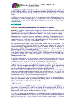 Apostilas Objetiva - www.digshop.com.br - Página: 148 de 323 
A OMS (Organização Mundial da Saúde) afirma em relatório divulgado nesta segunda-feira 
que 429 pessoas morreram de gripe suína e mais de 94.400 foram infectadas pelo vírus em 
todo o mundo. Especialistas temem, contudo, que o número de infectados possa ser ainda 
maior. 
A agência de controle de doenças da UE afirma que quase 10.300 casos da doença foram 
confirmados na Europa, incluindo cerca de 7.500 no Reino Unido, o país mais afetado pelo 
vírus A (H1N1) no continente. A OMA registra, oficialmente, três mortes no Reino Unido e 
uma na Espanha. 
Data: 06/07/2009 
Manchete: Chega a 60 número de mortos pela gripe suína na Argentina. 
Resumo: A Argentina confirmou neste domingo que chegaram a 60 as mortes pelo vírus 
Influenza A (H1N1), causador da gripe suína. O país continua com o maior número de mortes 
na América do Sul, enquanto o governo ainda se esforça para conter o avanço da doença. 
Nesta sexta-feira, o ministro da Saúde Juan Manzur assustou o mundo ao afirmar que o 
número de casos de infecção da doença poderiam passar dos 100 mil --mais do que todos os 
casos registrados no mundo pela OMS (Organização Mundial da Saúde), de 89.921 pessoas 
afetadas. Oficialmente, o governo confirma 2.485 doentes. 
Em meio à dispersão da doença, que já deixou 2.485 doentes, Manzur anunciou que o país 
vai unificar os critérios e protocolos para tratar a gripe suína. Segundo ele, o governo já 
começou a distribuir remédios para todos os casos da doença, em todas as províncias. O 
plano inicial é distribuir 300 mil doses, mas já na semana que vem, o governo argentino diz 
que estará pronto para 500 mil doses adicionais. 
Vamos unificar os critérios e o protocolo de tratamento, para que, ante uma suspeita da 
gripe A, todos possam atuar de uma mesma maneira, afirmou o ministro, de acordo com o 
jornal Clarín. Citando fontes do Ministério da Saúde, o jornal diz que o país teve 65 mortes 
desde o começo de maio. 
A Argentina está cada vez mais paralisada pela expansão da gripe suína, com uma chuva de 
suspensões de todo tipo de atividades oficiais, culturais, educativas e esportivas e a decisão 
de alguns municípios de se manter de portas fechadas por causa da doença. 
Segundo o periódico, essas paralisações são inúteis porque há uma ausência total de 
medidas conjuntas e coordenadas a respeito dos espaços públicos e das atividades que 
reúnam muitas pessoas. Isso ocorre tanto na região metropolitana de Buenos Aires quanto 
nas províncias --umas decretaram situação de emergência, mas outras não. 
Enquanto se fecha uma lanchonete por não respeitar a distância entre as mesas, a poucos 
quilômetros daqui tudo transcorre como quando não havia a nova gripe, diz o jornal. Foi 
criado um clima maluco. Os municípios parecem competir entre si, como se o que fecha mais 
lugares fosse o melhor, afirma o infectologista Héctor Laplumé. 
Hoje, o ministro se reunirá com os ministros de Saúde provinciais para analisar a situação em 
cada uma das regiões, avaliar o diagnóstico de situação exato e ter um relatório técnico 
pormenorizado da curva epidemiológica da doença. 
Gripe no mundo 
O mais recente balanço da OMS, divulgado na sexta, registrou que pessoas de 125 países e 
territórios já contraíram a gripe suína. Em 382 casos, os pacientes morreram. No dia 11 de 
junho, a organização anunciou que a doença atingiu o nível de pandemia (epidemia 
generalizada), devido à ampla distribuição geográfica do vírus. 
O ministro da Saúde do Brasil, José Gomes Temporão, afirmou ontem que mais 19 casos de 
gripe suína foram confirmados no Brasil. Com isso, o número de pessoas infectadas sobe 
para 756. De acordo com o governo, a maioria dos infectados no país, desde 8 de maio, já 
 