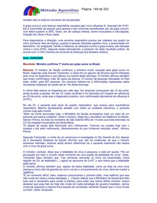 Apostilas Objetiva - www.digshop.com.br - Página: 149 de 323 
recebeu alta ou está em processo de recuperação. 
A gripe suína é uma doença respiratória causada pelo vírus influenza A, chamado de H1N1. 
Ele é transmitido de pessoa para pessoa e tem sintomas semelhantes aos da gripe comum, 
com febre superior a 38ºC, tosse, dor de cabeça intensa, dores musculares e articulações, 
irritação dos olhos e fluxo nasal. 
Para diagnosticar a infecção, uma amostra respiratória precisa ser coletada nos quatro ou 
cinco primeiros dias da doença, quando a pessoa infectada espalha vírus, e examinadas em 
laboratório. Os antigripais Tamiflu e Relenza, já utilizados contra a gripe aviária, são eficazes 
contra o vírus H1N1, segundo testes laboratoriais, e parecem ter dado resultado prático, de 
acordo com o CDC (Centros de Controle de Doenças dos Estados Unidos). 
Data: 28/06/2009 
Manchete: Ministro confirma 1ª morte por gripe suína no Brasil. 
Resumo: O ministro da Saúde confirmou a primeira morte causada pela gripe suína no 
Brasil. Segundo José Gomes Temporão, a vítima foi um gaúcho de 29 anos que foi infectado 
pelo vírus na Argentina e que faleceu na manhã deste domingo. O ministro afirmou também 
que foram confirmados mais 36 casos da doença. O número de pessoas infectadas no País 
sobe, então, para 627 pessoas. Os números referem-se a informações repassadas pelas 
secretarias estaduais de saúde até as 14h deste domingo. 
A vítima fatal esteve na Argentina por sete dias. Os sintomas começaram dia 15 de junho, 
ainda durante a estadia. No dia 19, voltou ao Brasil e foi internado em hospital de referencia 
em 20 de junho, onde teve o diagnostico positivo, com confirmação laboratorial de influenza A 
(H1N1). 
No dia 23, o paciente teve piora do quadro respiratório, que evoluiu para insuficiência 
respiratória. Mesmo devidamente assitido com todos os cuidados intensivos, o paciente 
morreu hoje pela manhã. 
Além da morte anunciada hoje, o Ministério da Saúde acompanha mais um caso de um 
paciente que expira cuidados, disse o ministro. Segundo o secretário de Vigilância na Saúde, 
Gerson Penna, se trata da moradora de São Gabriel (RS) de 14 anos que está internada na 
UTI do Hospital Universitário de Santa Maria. 
O estado de saúde dela felizmente vem melhorando. Tivemos um contato hoje com o 
hospital e ela está melhorando, diferentemente do que tínhamos noticiado antes, afirmou 
Penna. 
Segundo Temporão, a morte de um americano é investigada no Rio Grande do Sul. Apesar 
de a Secretaria Estadual da Saúde informar que não há evidências de que o homem 
estivesse infectado, exames ainda devem determinar se o paciente realmente não estava 
com o vírus da gripe suína. 
O ministro, contudo, disse que a letalidade do vírus é pequena, e está em queda. Há um 
percepção em todo o mundo neste momento de uma queda da letalidade do vírus, disse. 
Temporão falou também que, nas primeiras semanas no início da transmissão, havia 
registro de 2% de letalidade (...) agora se aproxima de 0,4% o que indica que a letalidade 
está menor. 
O ministro afirmou também que, apesar da baixa letalidade, como se trata de uma nova 
doença e como não há garantia de como vai ser o comportamento do vírus, deve-se manter a 
vigilância. 
É um momento difícil, claro, estamos comunicando o primeiro óbito, mas reafirmo que isso 
não muda em nada a nossa estratégia. (...) Quero reiterar que o Ministério da Saúde tem feito 
tudo que é necessário para conter a doença, para evitar que outros óbitos ocorram. Quero 
destacar que esse fato de hoje não muda em nada estratégia do governo brasileiro, vamos 
continuar seguindo a mesma linha traçada de conversão, tentando impedir que o vírus circule 
no País, disse Temporão. 
 