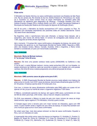 Apostilas Objetiva - www.digshop.com.br - Página: 150 de 323 
Gripe suína 
O Ministério da Saúde informou os casos confirmados ocorreram nos Estados de São Paulo 
(14), Rio de Janeiro (6), Rio Grande do Sul (5), Distrito Federal (5), Pernambuco (3), Goiás 
(2) e Tocantins (1). Esse número inclui os casos informados ao ministério pelos três 
laboratórios de referência para diagnostico da influenza - Fundação Oswaldo Cruz (RJ), 
Instituto Evandro Chagas (PA) e Instituto Adolfo Lutz (SP) - e pelas Secretarias Estaduais e 
Municipais de Saúde pelo Sistema de Informação de Agravos de Notificação (Sinan). 
Até 25 de junho, o Ministério da Saúde acompanhava 477 casos suspeitos no País. As 
amostras com secreções respiratórias dos pacientes estão em análise laboratorial. Outros 
782 casos foram descartados. 
Na Argentina, onde o caminhoneiro teria sido infectado, a doença havia deixado, até a 
sexta-feira, pelo menos 26 vítimas fatais. O número de contagiados pela doença era de 
1.587, segundo as fontes oficiais argentinas. 
Até o momento, 114 países têm casos confirmados e divulgados da doença, de acordo com 
informações dos governos ou da Organização Mundial de Saúde (OMS). Segundo a OMS, 
além dos Estados Unidos, México, Canadá, Austrália, Chile e Argentina, o Reino Unido 
também é considerado um país com transmissão sustentada. 
Data: 25/06/2009 
Manchete: Morte de Michael Jackson. 
O rei do pop tinha 50 anos. 
Resumo: Ele teve uma parada cardíaca nesta quinta (25/06/2009) na Califórnia e não 
resistiu. 
O 'rei do pop', o cantor Michael Jackson, morreu nesta quinta-feira (25), em Los Angeles, no 
estado americano da Califórnia, após ser socorrido e levado a um hospital com uma parada 
cardíaca. Ele tinha 50 anos e estava preparando uma última temporada de shows. 
Data: 16/05/2009 
Manchete: OMS aumenta casos de gripe suína para 8.451. 
Resumo: A OMS (Organização Mundial de Saúde) anunciou neste sábado novo balanço da 
gripe suína no mundo, com 8.451 casos da doença, denominada oficialmente gripe A (H1N1), 
em 36 países. O balanço aponta ainda 72 mortes pelo vírus. 
Com isso, o número de casos oficialmente confirmados pela OMS saltou em quase mil em 
apenas um dia, já que na manhã de ontem o organismo registrava 7.520 casos. 
O México, considerado epicentro da doença, tem agora 2.895 casos, aumentando em mais 
de 400 de ontem para hoje, e 66 mortes --seis a mais em relação a sexta-feira. 
Os EUA, que passaram o México no posto de país com maior número de casos ao longo 
desta semana, agora registra 4.714 infectados, incluindo quatro mortes. 
O Canadá segue como o terceiro país com maior número de infectados, agora com 496 
casos. O país mantém ainda o registro de uma vítima da doença. A Costa Rica também tem 
uma morte por gripe suína e nove casos confirmados. 
De ontem para hoje, mais dois países entraram na lista de casos confirmados: Equador e 
Peru, com um infectado em cada. 
A organização lista ainda outros casos da doença na Argentina (1), Austrália (1), Áustria (1), 
Bélgica (2), Brasil (8), China (4), Colômbia (11), Cuba (3), Dinamarca (1), El Salvador (4), 
Finlândia (2), França (14), Alemanha (14), Guatemala (3), Irlanda (1), Israel (7), Itália (9), 
 