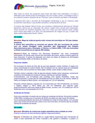Apostilas Objetiva - www.digshop.com.br - Página: 16 de 323 
Nem todos os carros que passavam pelos locais das blitze eram abordados e só fazia o 
bafômetro quem tivesse sinais de embriaguez. Há cinco meses, porém, a estratégia mudou e 
as mulheres, portanto, deixaram de ser “invisíveis” para os homens que fazem a fiscalização. 
O segundo fator para o aumento de embriagadas identificadas é que as mulheres estão 
consumindo mais álcool, o que também aumenta o comportamento de risco. 
O ministro das Cidades, Márcio Fortes, que coordena o Departamento Nacional de Trânsito 
(Denatran), afirma que as motoristas são mesmo usadas como escudo para fiscalização. 
“Esse aumento de mulheres flagradas, para mim, indica que elas estavam sendo usadas 
como truque para driblar a lei seca. Um aproveitamento da imagem de que a mulher não 
bebe e passa batido pelos fiscais”, afirma. 
28/12/2009 
Manchete: Mapa da violência aponta maior número de homicídios em 10% das cidades 
brasileiras. 
A maioria dos homicídios se concentra em apenas 10% dos municípios. De acordo 
com um estudo divulgado nesta terça-feira pela Organização dos Estados 
Ibero-Americanos para a Educação, a Ciência e a Cultura (OEI), 71,8% dos homicídios 
no Brasil concentram-se em apenas 556 cidades. 
Resumo:O Mapa da Violência dos Municípios Brasileiros traz outra constatação 
preocupante: as vítimas mais comuns dos homicídios são jovens, sendo a maioria negros do 
sexo masculino. O estudo foi elaborado com base nos dados do Sistema de Informações 
sobre Mortalidade (SIM), do Ministério da Saúde. 
Pequenas cidades 
Os municípios do interior do País são os que mais registram mortes violentas. A região com 
maior concentração é a Centro-Oeste. Das 10 cidades com as maiores taxas de mortalidade 
por homicídio, seis encontram-se nesta região. Destas, quatro estão no Mato Grosso. 
Também chama a atenção o fato de algumas dessas cidades serem pequenas, contrariando 
a histórica concentração de mortes por causas violentas em grandes cidades. 
O levantamento, que foi realizado pelo sociólogo Julio Jacobo Waiselfisz, revela que 
proporcionalmente, a maior taxa de mortalidade do País, em 2004, foi a de Colniza, cidade do 
interior do Estado do Mato Grosso, com população de 12,4 mil habitantes. 
Enquanto o Brasil registrou, naquele ano, 27,2 homicídios por 100 mil habitantes, em Colniza 
o registro chegou a 165,3 óbitos por 100 mil habitantes. Em segundo lugar, 
proporcionalmente, está outra cidade do Mato Grosso, Juruena, com 137,8 óbitos por 100 mil 
habitantes entre uma população de 6,2 mil. 
Acidentes de trânsito 
Outro tema abordado no estudo são as mortes por acidentes de trânsito. No período avaliado 
(1994-2004), constatou-se um aumento de 20,8% nos óbitos por esta causa. No entanto, 
houve queda generalizada nas taxas de mortalidade em todas as faixas etárias, com exceção 
para a que vai dos 20 aos 30 anos. Assim como nos homicídios, os homens são as principais 
vítimas dos acidentes de trânsito. 
28/12/2009 
Manchete: Ministério da Justiça tem órgãos específicos para combate ao crime 
Entenda a estrutura de seis secretarias ligadas à segurança pública 
Resumo: O Ministério da Justiça (MJ) é o órgão federal responsável pela manutenção da 
ordem e pela repreensão de crimes. Compete a ele, garantir a cidadania, a justiça e a 
 