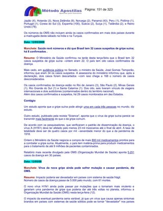 Apostilas Objetiva - www.digshop.com.br - Página: 151 de 323 
Japão (4), Holanda (3), Nova Zelândia (9), Noruega (2), Panamá (43), Peru (1), Polônia (1), 
Portugal (1), Coreia do Sul (3), Espanha (100), Suécia (2), Suíça (1), Tailândia (2), e Reino 
Unido (78). 
Os números da OMS não incluem ainda os casos confirmados em mais dois países durante 
a madrugada deste sábado na Índia e na Turquia. 
Data: 12/05/2009 
Manchete: Saúde revê números e diz que Brasil tem 32 casos suspeitos de gripe suína; 
há 8 confirmados . 
Resumo: O Ministério da Saúde confirmou na tarde desta terça-feira que o Brasil tem 32 
casos suspeitos de gripe suína --ontem eram 22. O país tem oito casos confirmados da 
doença. 
Mais cedo, em audiência pública no Senado, o ministro da Saúde, José Gomes Temporão, 
informou que eram 34 os casos suspeitos. A assessoria do ministério informou que, após a 
declaração, dois casos foram descartados --com isso chega a 168 o número de casos 
desconsiderados. 
Os casos confirmados da doença estão no Rio de Janeiro (3), São Paulo (2), Minas Gerais 
(1), Rio Grande do Sul (1) e Santa Catarina (1). Dos oito, seis tiveram vínculo de viagens 
internacionais e dois autóctones (contaminados dentro do território nacional). 
Além dos casos confirmados e suspeitos, há 29 casos monitorados em dez Estados. 
Contágio 
Um estudo aponta que a gripe suína pode atingir uma em cada três pessoas no mundo, diz 
estudo. 
Outro estudo, publicado pela revista Science, aponta que o vírus da gripe suína parece se 
transmitir mais facilmente do que o da gripe comum. 
De acordo com os pesquisadores, que verificaram o padrão de disseminação da doença, o 
vírus A (H1N1) deve ter afetado pelo menos 23 mil mexicanos até o final de abril. A taxa de 
letalidade deve ser de quatro casos por mil --severidade menor do que a da pandemia de 
1918. 
Ontem o Ministério da Saúde negocia a compra de mais 800 mil medicamentos prontos para 
a combater a gripe suína. Atualmente, o país tem matéria-prima para produzir medicamentos 
para o tratamento de até 9 milhões de pacientes contaminados. 
Relatório mais recente divulgado pela OMS (Organização Mundial de Saúde) aponta 5.251 
casos da doença em 30 países. 
Data: 12/05/09 
Manchete: Vírus da nova gripe ainda pode sofrer mutação e causar pandemia, diz 
OMS. 
Resumo: Impacto poderia ser devastador em países com sistema de saúde frágil. 
Número de casos da doença passa de 5.000 pelo mundo, com 61 mortes. 
O novo vírus H1N1 ainda pode passar por mutações que o tornariam mais virulento e 
gerariam uma pandemia de gripe que poderia dar até três voltas no planeta, informou a 
Organização Mundial da Saúde (OMS) nesta terça-feira (12). 
O impacto da eventual pandemia seria variável, já que um vírus que causa apenas sintomas 
brandos em países com sistemas de saúde sólidos pode se tornar devastador nos países 
 