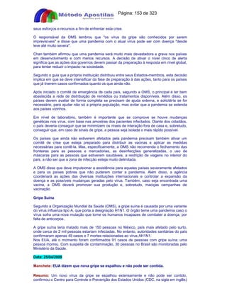 Apostilas Objetiva - www.digshop.com.br - Página: 153 de 323 
seus esforços e recursos a fim de enfrentar esta crise. 
O responsável da OMS lembrou que os vírus da gripe são conhecidos por serem 
imprevisíveis e disse que uma pandemia com o atual vírus pode ser com doença desde 
leve até muito severa. 
Chan também afirmou que uma pandemia será muito mais devastadora e grave nos países 
em desenvolvimento e com menos recursos. A decisão de ativar o nível cinco de alerta 
significa que as ações dos governos devem passar da preparação à resposta em nível global, 
para tentar reduzir o impacto na sociedade. 
Segundo o guia que a própria instituição distribuiu entre seus Estados-membros, esta decisão 
implica em que se deve intensificar da fase de preparação à das ações, tanto para os países 
que já tiverem casos confirmados quanto os que ainda não. 
Após iniciado o comitê de emergência de cada país, segundo a OMS, o principal é ter bem 
abastecida a rede de distribuição de remédios ou tratamentos disponíveis. Além disso, os 
países devem avaliar de forma completa se precisam de ajuda externa, e solicitá-la se for 
necessário, para ajudar não só a própria população, mas evitar que a pandemia se estenda 
aos países vizinhos. 
Em nível de laboratório, também é importante que se comprove se houve mudanças 
genéticas nos vírus, com base nas amostras dos pacientes infectados. Diante dos cidadãos, 
o país deveria conseguir que se minimizem os níveis de interação fora de casa e, sobretudo, 
conseguir que, em caso de sinais de gripe, a pessoa seja isolada o mais rápido possível. 
Os países que ainda não estiverem afetados pela pandemia precisam também ativar um 
comitê de crise que esteja preparado para distribuir as vacinas e aplicar as medidas 
necessárias para contê-la. Mas, especificamente, a OMS não recomenda o fechamento das 
fronteiras para as pessoas e mercadorias, as desinfecções generalizadas, o uso de 
máscaras para as pessoas que estiverem saudáveis, a restrição de viagens no interior do 
país, a não ser que a zona de infecção esteja muito delimitada. 
A OMS disse que deve impulsionar a assistência para aqueles países severamente afetados 
e para os países pobres que não puderem conter a pandemia. Além disso, a agência 
coordenará as ações das diversas instituições internacionais e controlar a expansão da 
doença e as possíveis mudanças geradas pelo vírus. Também, caso seja encontrada uma 
vacina, a OMS deverá promover sua produção e, sobretudo, maciças campanhas de 
vacinação. 
Gripe Suína 
Segundo a Organização Mundial da Saúde (OMS), a gripe suína é causada por uma variante 
do vírus influenza tipo A, que porta a designação H1N1. O órgão teme uma pandemia caso o 
vírus sofra uma nova mutação que torne os humanos incapazes de combater a doença, por 
falta de anticorpos. 
A gripe suína teria matado mais de 150 pessoas no México, país mais afetado pelo surto, 
onde cerca de 2 mil pessoas estariam infectadas. No entanto, autoridades sanitárias do país 
confirmaram apenas 49 casos e 7 mortes relacionadas ao vírus AH1N1. 
Nos EUA, até o momento foram confirmados 91 casos de pessoas com gripe suína; uma 
pessoa morreu. Com suspeita de contaminação, 30 pessoas no Brasil são monitoradas pelo 
Ministério da Saúde. 
Data: 25/04/2009 
Manchete: EUA dizem que nova gripe se espalhou e não pode ser contida. 
Resumo: Um novo vírus da gripe se espalhou extensamente e não pode ser contido, 
confirmou o Centro para Controle e Prevenção dos Estados Unidos (CDC, na sigla em inglês) 
 
