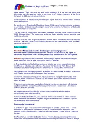 Apostilas Objetiva - www.digshop.com.br - Página: 154 de 323 
neste sábado. Está claro que isto está muito espalhado. E é por isso que temos que 
informá-los que não podemos conter o avanço do vírus, disse a repórteres a dra. Anne 
Schuchat, do CDC, durante teleconferência. 
Anne completou: É preciso estar preparado para o pior. A situação é muito séria e estamos 
muito preocupados. 
De acordo com a Organização Mundial da Saúde (OMS), os surtos de gripe suína no México 
e nos Estados Unidos têm o potencial para causar uma pandemia mundial, mas ainda é cedo 
para afirmar se isso vai ocorrer. 
Ela tem potencial de pandemia porque está infectando pessoas, disse a diretora-geral da 
OMS, Margaret Chan. Os países que ainda não foram atingidos devem aumentar sua 
vigilância, advertiu. 
Suspeita-se que o surto da gripe suína tenha matado até 68 pessoas no México e infectado 
mais de 1.000. Oito casos foram confirmados nos EUA: seis na Califórnia e duas no Texas, 
de acordo com a CDC. 
Data: 25/04/2009 
Manchete: México adota medidas drásticas para controlar gripe suína. 
Enquanto no México escolas são fechadas e missas são suspensas, no Japão, os 
aeroportos se previnem contra a doença analisando a temperatura dos passageiros. 
Resumo: O governo do México anunciou neste domingo algumas medidas drásticas para 
tentar controlar o surto de gripe suína que já matou 81 pessoas. 
A Organização Mundial de Saúde anunciou, no sábado, que a nova variedade do vírus 
identificada no México é grave e tem o potencial de virar pandemia. Além disso, a OMS 
classificou o surto da doença como uma emergência de saúde pública internacional. 
Segundo as novas medidas do governo, as escolas da capital, Cidade do México, e de outros 
dois Estados permanecerão fechadas por duas semanas. 
Além disso, todos os eventos públicos, inclusive as missas e as partidas de futebol deste 
domingo, foram cancelados. Cerca de 70% dos bares e restaurantes da capital também 
foram fechados. 
O governo recomenda que a população evite cumprimentos com as mãos e a Embaixada 
dos Estados Unidos aconselhou visitantes a permanecerem a pelo menos 1,8 metros de 
distância de outras pessoas. 
As autoridades de saúde do México também foram autorizadas a isolar pessoas 
contaminadas, caso seja necessário. 
O ministro da Saúde do México, José Córdova, afirmou que um total de 1,3 mil pessoas 
foram internadas com sintomas suspeitos da gripe suína desde o dia 13 de abril e que os 
pacientes estão sendo examinados. 
Preocupação internacional 
A epidemia de gripe suína se espalhou também para os Estados Unidos, onde 11 casos 
não-fatais da doença foram confirmados. Entre os casos americanos da doença sete 
pessoas foram contaminadas no Estado da Califórnia, duas no Texas e duas no Estado de 
Kansas. 
Em Nova York, o secretário de Saúde, Thomas Frieden, disse que exames preliminares 
conduzidos em alguns estudantes demonstraram também possíveis novos casos da doença. 
 