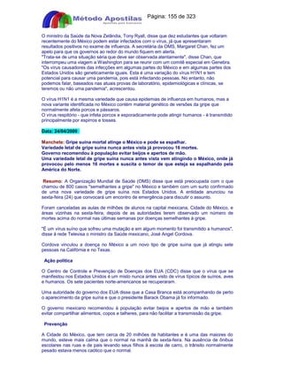 Apostilas Objetiva - www.digshop.com.br - Página: 155 de 323 
O ministro da Saúde da Nova Zelândia, Tony Ryall, disse que dez estudantes que voltaram 
recentemente do México podem estar infectados com o vírus, já que apresentaram 
resultados positivos no exame de influenza. A secretária da OMS, Margaret Chan, fez um 
apelo para que os governos ao redor do mundo fiquem em alerta. 
Trata-se de uma situação séria que deve ser observada atentamente, disse Chan, que 
interrompeu uma viagem a Washington para se reunir com um comitê especial em Genebra. 
Os vírus causadores das infecções em algumas partes do México e em algumas partes dos 
Estados Unidos são geneticamente iguais. Esta é uma variação do vírus H1N1 e tem 
potencial para causar uma pandemia, pois está infectando pessoas. No entanto, não 
podemos falar, baseados nas atuais provas de laboratório, epidemiológicas e clínicas, se 
teremos ou não uma pandemia, acrescentou. 
O vírus H1N1 é a mesma variedade que causa epidemias de influenza em humanos, mas a 
nova variante identificada no México contém material genético de versões da gripe que 
normalmente afeta porcos e pássaros. 
O vírus respitório - que infeta porcos e esporadicamente pode atingir humanos - é transmitido 
principalmente por espirros e tosses. 
Data: 24/04/2009 
Manchete: Gripe suína mortal atinge o México e pode se espalhar. 
Variedade letal de gripe suína nunca antes vista já provocou 16 mortes. 
Governo recomendou à população evitar beijos e apertos de mão. 
Uma variedade letal de gripe suína nunca antes vista vem atingindo o México, onde já 
provocou pelo menos 16 mortes e suscita o temor de que esteja se espalhando pela 
América do Norte. 
Resumo: A Organização Mundial de Saúde (OMS) disse que está preocupada com o que 
chamou de 800 casos semelhantes a gripe no México e também com um surto confirmado 
de uma nova variedade de gripe suína nos Estados Unidos. A entidade anunciou na 
sexta-feira (24) que convocará um encontro de emergência para discutir o assunto. 
Foram canceladas as aulas de milhões de alunos na capital mexicana, Cidade do México, e 
áreas vizinhas na sexta-feira, depois de as autoridades terem observado um número de 
mortes acima do normal nas últimas semanas por doenças semelhantes à gripe. 
É um vírus suíno que sofreu uma mutação e em algum momento foi transmitido a humanos, 
disse à rede Televisa o ministro da Saúde mexicano, José Angel Cordova. 
Cordova vinculou a doença no México a um novo tipo de gripe suína que já atingiu sete 
pessoas na Califórnia e no Texas. 
Ação política 
O Centro de Controle e Prevenção de Doenças dos EUA (CDC) disse que o vírus que se 
manifestou nos Estados Unidos é um misto nunca antes visto de vírus típicos de suínos, aves 
e humanos. Os sete pacientes norte-americanos se recuperaram. 
Uma autoridade do governo dos EUA disse que a Casa Branca está acompanhando de perto 
o aparecimento da gripe suína e que o presidente Barack Obama já foi informado. 
O governo mexicano recomendou à população evitar beijos e apertos de mão e também 
evitar compartilhar alimentos, copos e talheres, para não facilitar a transmissão da gripe. 
Prevenção 
A Cidade do México, que tem cerca de 20 milhões de habitantes e é uma das maiores do 
mundo, esteve mais calma que o normal na manhã de sexta-feira. Na ausência de ônibus 
escolares nas ruas e de pais levando seus filhos à escola de carro, o trânsito normalmente 
pesado estava menos caótico que o normal. 
 
