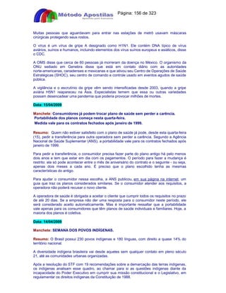 Apostilas Objetiva - www.digshop.com.br - Página: 156 de 323 
Muitas pessoas que aguardavam para entrar nas estações de metrô usavam máscaras 
cirúrgicas protegendo seus rostos. 
O vírus é um vírus de gripe A designado como H1N1. Ele contém DNA típico de vírus 
aviários, suínos e humanos, incluindo elementos dos vírus suínos europeus e asiáticos, disse 
o CDC. 
A OMS disse que cerca de 60 pessoas já morreram da doença no México. O organismo da 
ONU sediado em Genebra disse que está em contato diário com as autoridades 
norte-americanas, canadenses e mexicanas e que ativou seu Centro de Operações de Saúde 
Estratégicas (SHOC), seu centro de comando e controle usado em eventos agudos de saúde 
pública. 
A vigilância e o escrutínio da gripe vêm sendo intensificadas desde 2003, quando a gripe 
aviária H5N1 reapareceu na Ásia. Especialistas temem que essa ou outras variedades 
possam desencadear uma pandemia que poderia provocar milhões de mortes. 
Data: 15/04/2009 
Manchete: Consumidores já podem trocar plano de saúde sem perder a carência. 
Portabilidade dos planos começa nesta quarta-feira. 
Medida vale para os contratos fechados após janeiro de 1999. 
Resumo: Quem não estiver satisfeito com o plano de saúde já pode, desde esta quarta-feira 
(15), pedir a transferência para outra operadora sem perder a carência. Segundo a Agência 
Nacional de Saúde Suplementar (ANS), a portabilidade vale para os contratos fechados após 
janeiro de 1999. 
Para pedir a transferência, o consumidor precisa fazer parte do plano antigo há pelo menos 
dois anos e tem que estar em dia com os pagamentos. O período para fazer a mudança é 
restrito: ela só pode acontecer entre o mês de aniversário do contrato e o seguinte - ou seja, 
apenas dois meses a cada ano. É preciso que o plano escolhido tenha as mesmas 
características do antigo. 
Para ajudar o consumidor nessa escolha, a ANS publicou, em sua página na internet, um 
guia que traz os planos considerados similares. Se o consumidor atender aos requisitos, a 
operadora não poderá recusar o novo cliente. 
A operadora de saúde é obrigada a aceitar o cliente que cumprir todos os requisitos no prazo 
de até 20 dias. Se a empresa não der uma resposta para o consumidor neste período, ele 
será considerado aceito automaticamente. Mas é importante ressaltar que a portabilidade 
vale apenas para os consumidores que têm planos de saúde individuais e familiares. Hoje, a 
maioria dos planos é coletiva. 
Data: 14/04/2009 
Manchete: SEMANA DOS POVOS INDÍGENAS. 
Resumo: O Brasil possui 230 povos indígenas e 180 línguas, com direito a quase 14% do 
território nacional. 
A diversidade indígena brasileira vai desde aqueles sem qualquer contato em pleno século 
21, até as comunidades urbanas organizadas. 
Após a resolução do STF com 19 recomendações sobre a demarcação das terras indígenas, 
os indígenas analisam esse quadro, ao chamar para si as questões indígenas diante da 
incapacidade do Poder Executivo em cumprir sua missão constitucional e o Legislativo, em 
regulamentar os direitos indígenas da Constituição de 1988. 
 
