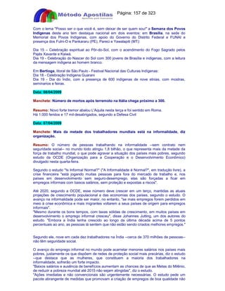 Apostilas Objetiva - www.digshop.com.br - Página: 157 de 323 
Com o lema Posso ser o que você é, sem deixar de ser quem sou! a Semana dos Povos 
Indígenas deste ano tem destaque nacional em dois eventos: em Brasília, na sede do 
Memorial dos Povos Indígenas, com apoio do Governo do Distrito Federal e FUNAI e 
presença dos Fulni-O e Pankararu (PE), Pareci e Yawalapiti (MT): 
Dia 15 – Celebração espiritual ao Pôr-do-Sol, com o acendimento do Fogo Sagrado pelos 
Pajés Xavante e Kaiwá. 
Dia 19 - Celebração do Nascer do Sol com 300 jovens de Brasília e indigenas, com a leitura 
da mensagem indigena ao homem branco. 
Em Bertioga, litoral de São Paulo - Festival Nacional das Culturas Indígenas: 
Dia 18 - Celebração Indígena Guarani 
Dia 19 - Dia do Índio, com a presença de 600 indígenas de nove etnias, com mostras, 
seminarios e feiras. 
Data: 08/04/2009 
Manchete: Número de mortos após terremoto na Itália chega próximo a 300. 
Resumo: Novo forte tremor abalou L'Aquila nesta terça e foi sentido em Roma. 
Há 1.000 feridos e 17 mil desabrigados, segundo a Defesa Civil 
Data: 07/04/2009 
Manchete: Mais da metade dos trabalhadores mundiais está na informalidade, diz 
organização. 
Resumo: O número de pessoas trabalhando na informalidade --sem contrato nem 
seguridade social-- no mundo todo atingiu 1,8 bilhão, o que representa mais da metade da 
força de trabalho mundial, o que pode agravar a situação dos países mais pobres, segundo 
estudo da OCDE (Organização para a Cooperação e o Desenvolvimento Econômico) 
divulgado nesta quarta-feira. 
Segundo o estudo Is Informal Normal? (A Informalidade é Normal?, em tradução livre), a 
crise financeira está jogando muitas pessoas para fora do mercado de trabalho e, nos 
países em desenvolvimento sem seguro-desemprego, elas são forçadas a ficar em 
empregos informais com baixos salários, sem proteção e expostas a riscos. 
Até 2020, segundo a OCDE, esse número deve crescer em um terço, mantidas as atuais 
projeções de crescimento populacional e das economias dos países, segundo o estudo. O 
avanço na informalidade pode ser maior, no entanto, se mais empregos forem perdidos em 
meio à crise econômica e mais migrantes voltarem a seus países de origem para empregos 
informais. 
Mesmo durante os bons tempos, com taxas sólidas de crescimento, em muitos países em 
desenvolvimento o emprego informal cresceu, disse Johannes Jutting, um dos autores do 
estudo. Embora a Índia tenha crescido ao longo da última década acima de 5 pontos 
percentuais ao ano, as pessoas lá sentem que não estão sendo criados melhores empregos. 
Segundo ele, nove em cada dez trabalhadores na Índia --cerca de 370 milhões de pessoas-- 
não têm seguridade social. 
O avanço do emprego informal no mundo pode acarretar menores salários nos países mais 
pobres, justamente os que dispõem de redes de proteção social mais precárias, diz o estudo 
--que destaca que as mulheres, que constituem a maioria dos trabalhadores na 
informalidade, sofrerão um forte impacto. 
Baixos salários e ausência de benefícios aumentam as chances de que as Metas do Milênio, 
de reduzir a pobreza mundial até 2015 não sejam atingidas, diz o estudo. 
Ações imediatas e não convencionais são urgentemente necessárias. O estudo pede um 
pacote abrangente de medidas que promovam a criação de empregos de boa qualidade não 
 