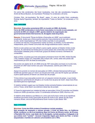 Apostilas Objetiva - www.digshop.com.br - Página: 160 de 323 
Os outros três condenados não foram localizados, mas não são considerados foragidos. 
André de Moura Beukers, da importadora Kinsberg foi condenado a 25 anos. 
Christian Polo, da importadora By Brasil, pegou 14 anos de prisão. Outro condenado, 
Rodrigo Nardy Figueiredo, também da importadora Todos os Santos, foi condenado a 11,5 
anos. 
Data: 24/03/2009 
Manchete: Execuções aumentaram 90% no mundo em 2008, diz Anistia. 
Cerca de 2390 condenados à morte foram executados no mundo no ano passado, um 
aumento de 90% em relação a 2007, aponta relatório da organização não 
governamental Anistia Internacional, AI, divulgado nesta terça-feira. 
Resumo: O documento Penas de Morte e Execuções em 2008, que é publicado 
anualmente, revela que a China sozinha executou mais prisioneiros do que todo o resto do 
mundo, sendo responsável por 72% das mortes ocorridas no ano passado. 
O número de mais de 1718 prisioneiros mortos na China, no entanto, é uma estimativa 
independente, pois o Partido Comunista não divulga estatísticas sobre o assunto. 
Dentre os seis países que mais utilizam a pena capital, apenas os Estados Unidos revela 
números. As estimativas da Anistia para os outros países são construídas com base em 
informações coletadas junto à mídia local, grupos de direitos humanos e familiares de 
condenados. 
Após a China, os países que mais executaram prisioneiros foram Irã (346), Arábia Saudita 
(102), Estados Unidos (37), Paquistão (36) e Iraque (34). Juntos, estes seis países são 
responsáveis por 93% de todas as execuções. 
De acordo com dados da AI, em 2006 cerca de 1591 execuções ocorreram no mundo todo, 
enquanto em 2007 esse número caiu para 1252 pessoas, subindo para 2390 no ano 
passado. 
Apesar do aumento no número de execuções em 2008, a Anistia Internacional afirma que 
tendências apontam para um menor uso da pena de morte, pois das 59 nações que admitem 
a pena capital apenas 25 fizeram uso desse tipo de punição. 
A boa notícia é que execuções ocorrem em um pequeno número de países, o que mostra 
que estamos caminhando em direção a um mundo livre da pena de morte, disse Irene Khan, 
secretária-geral da organização. 
O relatório também sugere que nos Estados Unidos somente Estados conservadores do sul, 
como o Texas, ainda fazem uso extensivo desse tipo de punição. 
O Texas foi responsável por metade de todas as execuções (18 de 37) ocorridas nos Estados 
Unidos em 2008 e já executou outros 12 condenados somente em 2009, informou a AI. 
O relatório ainda destacou que Belarus é o único país da Europa e entre as ex-repúblicas 
soviéticas que ainda conduz execuções de pena de morte e que, apesar de não haver 
números oficiais, cerca de 400 prisioneiros foram mortos no país desde 1991. 
Data: 21/03/2009 
Manchete: Corte dos EUA condena 2 brasileiros à prisão perpétua. 
Sob acusação de sequestro e cárcere privado, a Corte de Santa Ana, na Califórnia 
(EUA), condenou no dia 6 os brasileiros Alaor do Carmo de Oliveira Junior, de 55 anos, 
e Reynaldo Eid Júnior, cuja idade não foi divulgada, à prisão perpétua. A alegação é de 
que ambos eram coiotes - levavam imigrantes ilegais para dentro do País - e teriam 
sequestrado e mantido em cativeiro uma brasileira com o filho. 
 