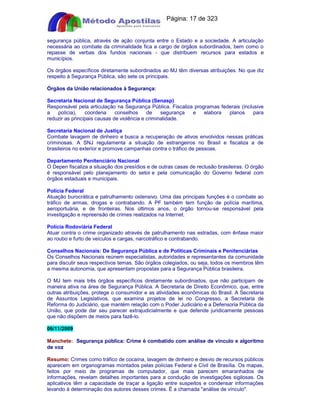Apostilas Objetiva - www.digshop.com.br - Página: 17 de 323 
segurança pública, através de ação conjunta entre o Estado e a sociedade. A articulação 
necessária ao combate da criminalidade fica a cargo de órgãos subordinados, bem como o 
repasse de verbas dos fundos nacionais - que distribuem recursos para estados e 
municípios. 
Os órgãos específicos diretamente subordinados ao MJ têm diversas atribuições. No que diz 
respeito à Segurança Pública, são sete os principais. 
Órgãos da União relacionados à Segurança: 
Secretaria Nacional de Segurança Pública (Senasp) 
Responsável pela articulação na Segurança Pública. Fiscaliza programas federais (inclusive 
a polícia), coordena conselhos de segurança e elabora planos para 
reduzir as principais causas de violência e criminalidade. 
Secretaria Nacional de Justiça 
Combate lavagem de dinheiro e busca a recuperação de ativos envolvidos nessas práticas 
criminosas. A SNJ regulamenta a situação de estrangeiros no Brasil e fiscaliza a de 
brasileiros no exterior e promove campanhas contra o tráfico de pessoas. 
Departamento Penitenciário Nacional 
O Depen fiscaliza a situação dos presídios e de outras casas de reclusão brasileiras. O órgão 
é responsável pelo planejamento do setor e pela comunicação do Governo federal com 
órgãos estaduais e municipais. 
Polícia Federal 
Atuação burocrática e patrulhamento ostensivo. Uma das principais funções é o combate ao 
tráfico de armas, drogas e contrabando. A PF também tem função de polícia marítima, 
aeroportuária, e de fronteiras. Nos últimos anos, o órgão tornou-se responsável pela 
investigação e repreensão de crimes realizados na Internet. 
Polícia Rodoviária Federal 
Atuar contra o crime organizado através de patrulhamento nas estradas, com ênfase maior 
ao roubo e furto de veículos e cargas, narcotráfico e contrabando. 
Conselhos Nacionais: De Segurança Pública e de Políticas Criminais e Penitenciárias 
Os Conselhos Nacionais reúnem especialistas, autoridades e representantes da comunidade 
para discutir seus respectivos temas. São órgãos colegiados, ou seja, todos os membros têm 
a mesma autonomia, que apresentam propostas para a Segurança Pública brasileira. 
O MJ tem mais três órgãos específicos diretamente subordinados, que não participam de 
maneira ativa na área de Segurança Pública. A Secretaria de Direito Econômico, que, entre 
outras atribuições, protege o consumidor e as atividades econômicas do Brasil. A Secretaria 
de Assuntos Legislativos, que examina projetos de lei no Congresso, a Secretaria de 
Reforma do Judiciário, que mantém relação com o Poder Judiciário e a Defensoria Pública da 
União, que pode dar seu parecer extrajudicialmente e que defende juridicamente pessoas 
que não dispõem de meios para fazê-lo. 
06/11/2009 
Manchete: Segurança pública: Crime é combatido com análise de vínculo e algoritmo 
de voz 
Resumo: Crimes como tráfico de cocaína, lavagem de dinheiro e desvio de recursos públicos 
aparecem em organogramas montados pelas polícias Federal e Civil de Brasília. Os mapas, 
feitos por meio de programas de computador, que mais parecem emaranhados de 
informações, revelam detalhes importantes para a condução de investigações sigilosas. Os 
aplicativos têm a capacidade de traçar a ligação entre suspeitos e condensar informações 
levando à determinação dos autores desses crimes. É a chamada análise de vínculo. 
 