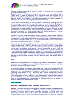 Apostilas Objetiva - www.digshop.com.br - Página: 161 de 323 
Resumo: O caso ocorreu em 24 de novembro de 2005 e a sentença, dada por júri popular, 
só foi tornada pública agora. 
Eid Júnior morava em Nova York, nos Estados Unidos, e nenhum parente dele foi localizado. 
Oliveira Junior foi criado em Araraquara, a 270 km de São Paulo, mas, ao casar com a 
cabeleireira Mary Aparecida de Souza Oliveira, de 49 anos, se mudou para Borborema. Ele 
saiu pela primeira vez do Brasil em 1998. Ficou poucos meses nos Estados Unidos e, em 
2000, voltou ao país, com visto para permanecer por seis meses. ] 
Casado desde 1981 com Mary, ele decidiu estender a permanência nos EUA para juntar 
dinheiro e pagar a faculdade dos dois filhos. Ilegal, morou na cidade de Danbury, em 
Connecticut, e trabalhava como carpinteiro. Construiu casas entre 2000 e novembro de 2005. 
O plano, segundo a família, era voltar em dezembro daquele ano. Em 2005, no entanto, ele 
resolveu fazer um trabalho extra: transportar passageiros na fronteira, a convite de outro 
colega brasileiro. Na terceira viagem, pegou Ana Paula Morgado Ribeiro e o filho dela, Yago, 
com 5 anos na época. Eles haviam entrado ilegalmente nos EUA pelo México e iriam se 
encontrar com o marido dela, Jefferson Ribeiro, na Flórida. 
No meio do caminho, houve a acusação contra os brasileiros. Segundo Mary, Ana Paula 
armou uma emboscada e chamou a polícia quando eles pararam para dormir em um hotel na 
cidade de Costa Mesa, na Califórnia. Ela não tinha visto para ficar no país e alegou ter sido 
sequestrada - o resgate seria de US$ 14 mil, segundo a acusação. A polícia foi chamada e 
prendeu os dois brasileiros que faziam o transporte. 
Mary conta que só soube da prisão quando ele conseguiu telefonar para casa por alguns 
minutos e dar a notícia. Foi a única vez que nos ligou, comenta a mulher. Eu perdi o meu 
telefone fixo de tanto ligar para deputados, senadores e Itamaraty, pedindo auxílio. Eu gastei 
uma fortuna e não consegui nenhuma ajuda, lamenta. Segundo ela, ao serem presos, os 
dois brasileiros receberam a proposta de confessar o crime. Como meu pai era inocente, ele 
nunca poderia fazer isso, pois acreditava na Justiça, diz o filho mais novo, Flávio Augusto do 
Carmo Oliveira, de 22 anos. O mais velho, Alaor do Carmo de Oliveira Neto só pensa em 
arrumar uma forma de tirar o pai da prisão americana. Sinto uma revolta muito grande e só 
iria para lá (EUA) se fosse pra visitar meu pai, afirma o jovem, que também deixou a 
faculdade. 
Defesa 
Para a família de Oliveira Junior, o suposto golpe do sequestro veio para forçar o governo 
americano a dar autorização para que a mãe e o filho permanecessem no país. Ana Paula 
ainda mora nos EUA, mas não foi localizada. 
O cônsul-geral adjunto do Brasil em Los Angeles, Júlio Victor do Espírito Santo, diz que 
tomou conhecimento do caso há pouco tempo e afirma já ter entrado em contato com os dois 
brasileiros e com seus advogados. Compareci à audiência de sentenciamento e pude 
comprovar, pelas palavras da juíza Carla Singer, que a questão era bastante complexa. 
Espírito Santo afirma que não teve acesso a todos os documentos do processo, mas 
discorda da decisão da Justiça americana. Creio que a sentença foi extremamente severa e 
houve parcialidade. A juíza desconsiderou tudo que poderia ser atenuante, mas considerou 
todas as possíveis agravantes. Ele afirma que os advogados recorreram da decisão e a 
apelação está nas mãos dos defensores públicos. 
Data: 19/03/2009 
Manchete: Cientista britânico prevê catástrofe mundial em 2030. 
Resumo: O aumento da população mundial e das demandas por água, energia e alimentos 
poderão provocar uma catástrofe em 2030, segundo previsões do principal conselheiro 
científico do governo britânico. John Beddington descreveu a situação como uma 
tempestade perfeita, termo usado quando uma combinação de fatores torna uma 
tempestade que, por si só, não teria tanto efeito, em algo muito mais poderoso. A analogia 
 