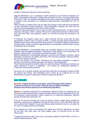 Apostilas Objetiva - www.digshop.com.br - Página: 162 de 323 
também é usada para descrever crises econômicas. 
Segundo Beddington, com a população mundial estimada em 8,3 bilhões de pessoas em 
2030, a demanda por alimentos e energia deve aumentar em 50%, e por água potável deve 
aumentar em 30%. As mudanças climáticas devem piorar ainda mais a situação, vai advertir 
o cientista nesta quinta-feira, na conferência Desenvolvimento Sustentável RU 09, em 
Londres. 
Não vai haver um colapso total, mas as coisas vão começar a ficar realmente preocupantes 
se não combatermos esses problemas, afirma Beddington. Segundo ele, esta crise por 
recursos vai ser equivalente à atual crise no setor bancário. 
Minha principal preocupação é com o que vai ocorrer internacionalmente, vai haver falta de 
alimentos e de água, prevê o cientista. Nós somos relativamente sortudos no Reino Unido; 
pode não haver falta, mas podemos esperar um aumento de preço dos alimentos e de 
energia. 
O Programa das Nações Unidas para o Meio Ambiente (Pnuma) prevê falta de água 
generalizada na África, Ásia e Europa até 2025. A quantia de água potável disponível por 
habitante deve diminuir dramaticamente neste período. A questão da segurança alimentar e 
energia chegou a entrar no topo da agenda política no ano passado, durante a alta do preço 
do petróleo e de commodities. 
Segundo Beddington, a preocupação agora que os preços voltaram a cair é de que essas 
questões saiam da agenda doméstica e internacional. Não podemos ser complacentes. Só 
porque os preços caíram, não significa que podemos relaxar, diz ele. 
Melhorar globalmente a produtividade agrícola é uma forma de combater o problema, afirma 
Beddington. Atualmente, se perdem entre 30% e 40% de toda a produção, antes da colheita, 
por causa de pragas e doenças. 
Temos que procurar uma solução. Precisamos de mais plantas resistentes a pragas e 
doenças, e de melhores práticas agrícolas e de colheita, afirma Beddington. 
Os alimentos transgênicos também podem ser parte da solução. Precisamos de plantas que 
sejam resistentes à seca e à salinidade - uma mistura de modificações genéticas e 
cruzamento convencional de plantas. 
De acordo com o cientista, também são essenciais melhorias na estocagem de água e fontes 
de energia mais limpas. John Beddington está à frente de um subgrupo de um novo 
departamento do governo criado para combater a segurança alimentar. 
Data: 19/03/2009 
Manchete: Culpado de todas as acusações, Josef Fritzl pega prisão perpétua. 
'Lamento do fundo do meu coração', disse ele antes de saber da sentença. 
Austríaco terá ainda de passar por um tratamento psiquiátrico. 
Resumo: O austríaco Josef Fritzl foi considerado culpado de todas as acusações por um 
tribunal da cidade de Sankt Pölten, segundo decisão unânime dos oito integrantes do júri. Ele 
foi condenado à prisão perpétua e ainda a passar por um tratamento psiquiátrico, segundo 
decisão tomada nesta quinta-feira (19). 
Fritzl, de 73 anos, era acusado dos crimes de estupro, incesto, coação grave, privação de 
liberdade e homicídio por negligência (omissão de socorro) de um dos sete filhos que teve 
com a própria filha, Elisabeth, a quem ele manteve preso durante 24 anos em um porão de 
sua casa, na cidade austríaca de Amstetten. 
Fritzl confessou os crimes na quarta-feira (18), depois de ter visto um depoimento em áudia 
de sua filha. Dois dias antes, ele havia negado culpa no homicídio de um de seus 
filhos-netos. 
O julgamento terminou após quatro dias, na pequena cidade de Sankt Pölten, a 60 km a 
oeste da capital austríaca, Viena. 
 