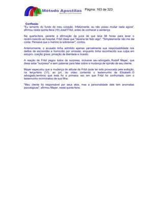 Apostilas Objetiva - www.digshop.com.br - Página: 163 de 323 
Confissão 
Eu lamento do fundo do meu coração. Infelizmente, eu não posso mudar nada agora, 
afirmou nesta quinta-feira (19) Josef Fritzl, antes de conhecer a sentença. 
Na quarta-feira, perante a afirmação da juíza de que teve 66 horas para levar o 
recém-nascido ao hospital, Fritzl disse que deveria ter feito algo. Simplesmente não me dei 
conta. Pensava que o menino ia sobreviver, contou. 
Anteriormente, o acusado tinha admitido apenas parcialmente sua responsabilidade nos 
delitos de escravidão e homicídio por omissão, enquanto tinha reconhecido sua culpa em 
estupro, coação grave, privação de liberdade e incesto. 
A reação de Fritzl pegou todos de surpresa, inclusive seu advogado, Rudolf Mayer, que 
disse estar surpreso e sem palavras para falar sobre a mudança de opinião de seu cliente. 
Mayer especulou que a mudança de atitude de Fritzl pode ter sido provocada pela exibição, 
na terça-feira (17), ao júri, do vídeo contendo o testemunho de Elisabeth. O 
advogado lembrou que esta foi a primeira vez em que Fritzl foi confrontado com o 
testemunho incriminativo de sua filha. 
Meu cliente foi responsável por seus atos, mas a personalidade dele tem anomalias 
psicológicas, afirmou Mayer, nesta quinta-feira. 
 