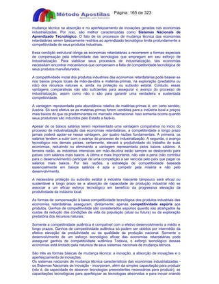 Apostilas Objetiva - www.digshop.com.br - Página: 165 de 323 
mudança técnica na absorção e no aperfeiçoamento de inovações geradas nas economias 
industrializadas. Por isso, são melhor caracterizadas como Sistemas Nacionais de 
Aprendizado Tecnológico. O fato de os processos de mudança técnica das economias 
retardatárias serem basicamente restritos ao aprendizado tecnológico limita profundamente a 
competitividade de seus produtos industriais. 
Essa condição estrutural obriga as economias retardatárias a recorrerem a formas especiais 
de compensação pela inferioridade das tecnologias que empregam em seu esforço de 
industrialização. Para viabilizar seus processos de industrialização, tais economias 
necessitam encontrar mecanismos que compensem a falta de competitividade tecnológica de 
seus produtos manufaturados. 
A competitividade inicial dos produtos industriais das economias retardatárias pode basear-se 
nos baixos preços locais de mão-de-obra e matérias-primas, na exploração (predatória ou 
não) dos recursos naturais e, ainda, na proteção ou subsídio estatal. Contudo, essas 
vantagens comparativas não são suficientes para assegurar o avanço do processo de 
industrialização, assim como não o são para garantir uma verdadeira e sustentada 
competitividade. 
A vantagem representada pela abundância relativa de matérias-primas é, em certo sentido, 
ilusória. Só será efetiva se as matérias-primas forem vendidas para a indústria local a preços 
mais baixos do que os predominantes no mercado internacional. Isso somente ocorre quando 
seus produtores são induzidos pelo Estado a fazê-lo. 
Apesar de os baixos salários terem representado uma vantagem comparativa no início do 
processo de industrialização das economias retardatárias, a competitividade a longo prazo 
jamais poderá apoiar-se nessa vantagem, por quatro razões fundamentais. A primeira, os 
salários tendem a subir com o avanço do processo de industrialização. A segunda, o avanço 
tecnológico nos demais países, certamente, elevará a produtividade do trabalho de suas 
economias, reduzindo ou eliminando a vantagem representada pelos baixos salários. A 
terceira razão, as indústrias intensivas em mão-de-obra estão sempre se deslocando para 
países com salários mais baixos. A última e mais importante, não vale a pena (não contribui 
para o desenvolvimento) participar de uma competição a ser vencida pelo país que pagar os 
salários mais baixos. Por tais razões, a estratégia de competitividade baseada 
essencialmente em baixos salários é apta a competir pela miséria e não pelo 
desenvolvimento. 
A necessária proteção ou subsídio estatal à indústria nascente tampouco será eficaz ou 
sustentável a longo prazo se a absorção de capacidade de produção industrial não se 
associar a um eficaz esforço tecnológico em benefício da progressiva elevação da 
produtividade da indústria local. 
As formas de compensação à baixa competitividade tecnológica dos produtos industriais das 
economias retardatárias asseguram, diretamente, apenas competitividade espúria aos 
produtos. Ganhos de competitividade são considerados espúrios quando são alcançados às 
custas da redução das condições de vida da população (atual ou futura) ou da exploração 
predatória dos recursos naturais. 
Somente a competitividade autêntica é compatível com o efetivo desenvolvimento a médio e 
longo prazos. Ganhos de competitividade autêntica só podem ser obtidos por intermédio da 
efetiva elevação da produtividade ou da qualidade da produção nacional. Somente o 
desenvolvimento de um esforço tecnológico eficaz das economias retardatárias pode 
assegurar ganhos de competitividade autêntica Todavia, o esforço tecnológico dessas 
economias está limitado pela natureza de seus sistemas nacionais de mudança técnica. 
São três as formas básicas de mudança técnica: a inovação, a absorção de inovações e o 
aperfeiçoamento de inovações. 
Os sistemas nacionais de mudança técnica característicos das economias industrializadas - 
os Sistemas Nacionais de Inovação - incorporam, além da simples capacitação para produzir 
(isto é, da capacidade de absorver tecnologias preexistentes necessárias para produzir), as 
capacitações tecnológicas para aperfeiçoar as tecnologias absorvidas e para inovar criando 
 