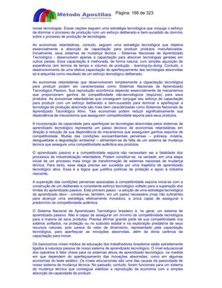 Apostilas Objetiva - www.digshop.com.br - Página: 166 de 323 
novas tecnologias. Essas nações seguem uma estratégia tecnológica que conjuga o esforço 
de dominar o processo de produção com um esforço deliberado e bem-sucedido de domínio 
sobre o processo de produção de tecnologias. 
As economias retardatárias, contudo, seguem uma estratégia tecnológica que objetiva 
essencialmente a absorção de capacitação para produzir produtos manufaturados. 
Inicialmente, seus sistemas de mudança técnica - Sistemas Nacionais de Aprendizado 
Tecnológico - desenvolvem apenas a capacitação para absorver tecnologias geradas em 
outros países. Essa capacitação é melhorada, de forma natural, com simples aquisição de 
experiência (em termos de tempo e volume) de produção - learning-by-doing. Contudo, o 
desenvolvimento de uma efetiva capacitação de aperfeiçoamento das tecnologias absorvidas 
só é adquirida como resultado de um esforço tecnológico deliberado. 
As economias retardatárias que desenvolveram simplesmente a capacitação tecnológica 
para produzir podem ser caracterizadas como Sistemas Nacionais de Aprendizado 
Tecnológico Passivo. Sua reprodução econômica depende essencialmente de mecanismos 
que proporcionem ganhos de competitividade não-tecnológicos (espúrios) para seus 
produtos. As economias retardatárias que conseguem conjugar seu esforço de capacitação 
para produzir com um esforço deliberado e bem-sucedido para dominar e aperfeiçoar a 
tecnologia de produção absorvida são mais bem caracterizadas como Sistemas Nacionais de 
Aprendizado Tecnológico Ativo. Tais economias podem reduzir significativamente sua 
dependência de mecanismos que assegurem competitividade espúria para seus produtos. 
A incorporação da capacidade para aperfeiçoar as tecnologias absorvidas pelos sistemas de 
aprendizado tecnológico representa um passo decisivo de economias retardatárias em 
direção à redução de sua dependência de mecanismos que asseguram ganhos espúrios de 
competitividade. Muitas das condições socioambientais perversas -- pobreza, miséria, 
desigualdade e degradação ambiental -- alimentam-se da falta de um sistema de mudança 
técnica que assegure uma competitividade autêntica aos produtos. 
O aprendizado passivo e a competitividade espúria não necessitam ser a fatalidade dos 
processos de industrialização retardatária. Podem constituir-se, na verdade, em uma etapa 
inicial de um processo mais longo de transformação de sistemas nacionais de mudança 
técnica. Para tanto, essa etapa precisa ser sucedida por uma trajetória de aprendizado 
tecnológico ativo. Essa é a lógica que justifica políticas de proteção e apoio à indústria 
nascente. 
A superação das condições perversas associadas à competitividade espúria inicia-se com a 
construção de um deliberado e consistente esforço tecnológico voltado para a superação dos 
limites do aprendizado passivo. Este primeiro passo - a adoção de uma estratégia tecnológica 
de aprendizado ativo - constitui-se, também, em um passo necessário (mas não suficiente) 
para alcançar uma estratégia efetivamente inovadora, a única capaz de assegurar o 
predomínio da competitividade autêntica. 
O Sistema Nacional de Aprendizado Tecnológico brasileiro é, no geral, um sistema de 
aprendizado passivo. Não é capaz de assegurar um mínimo de competitividade tecnológica 
para a maioria de seus produtos. Precisa afirmar grande parte de sua competitividade nos 
salários aviltados, na proteção ou no subsídio estatal e na exploração predatória de seus 
recursos naturais, pois carece do vetor de dinamismo, representado pela capacitação 
tecnológica, para aperfeiçoar as inovações absorvidas, além da óbvia carência da 
capacitação para inovar. 
Os baixíssimos níveis médios de educação dos trabalhadores brasileiros estão estreitamente 
ligados à natureza passiva de nosso sistema de aprendizado tecnológico. O nível educacional 
dos operários é fator chave para os sistemas ativos de aprendizado tecnológico, na medida 
em que dependem do aperfeiçoamento das inovações absorvidas, como em algumas 
economias do leste asiático. Os níveis educacionais são uma das causas da passividade de 
nosso sistema de mudança técnica. No passado, contudo, foram funcionais para um sistema 
de mudança técnica que conseguia viabilizar a reprodução da economia com a simples 
absorção da capacidade de produzir. 
 