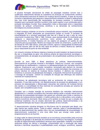 Apostilas Objetiva - www.digshop.com.br - Página: 167 de 323 
A precária formação educacional da média da população brasileira convive com a 
qualificação relativamente elevada do subsistema de produção de conhecimento científico, 
outra característica estrutural do sistema de mudança técnica brasileiro. A base de recursos 
humanos e laboratoriais para pesquisa e desenvolvimento existente no Brasil é relativamente 
boa, mas muito desvinculada das necessidades do processo produtivo. A contribuição 
brasileira para a produção científica mundial é vinte vezes superior a sua contribuição para a 
produção tecnológica mundial. Esse desequilíbrio indica a dissociação entre a capacidade 
brasileira de produzir conhecimentos científicos e as demandas de conhecimentos 
tecnológicos do processo produtivo. 
O Brasil conseguiu implantar um enorme e diversificado parque industrial, cuja complexidade 
e integração só foram alcançadas por pouquíssimos países no mundo. O processo de 
industrialização foi o principal responsável pelo fato de o Brasil ter sido o país de maior 
crescimento mundial entre 1900 e 1980. Contudo, essa expressividade foi insuficiente para 
assegurar o desenvolvimento econômico, como previam as antigas teorias de 
desenvolvimento. O modelo fracassou em seu objetivo de assegurar um padrão de vida 
crescente para sua população. Mostrou-se incapaz de manter seu dinamismo, a partir de fins 
da década de 1970. Não reduziu, antes pelo contrário, agravou a desigualdade da distribuição 
da renda nacional, além de não ter sido capaz de eliminar a miséria. Mostrou-se, ademais, 
pouco responsável do ponto de vista ambiental. 
Um conjunto complexo de fatores organiza a herança do estilo brasileiro de desenvolvimento. 
Na raiz, a incapacidade de gerar uma dinâmica própria de desenvolvimento tecnológico e, 
conseqüentemente, de elevação da produtividade e da competitividade (autêntica) de bens e 
serviços. 
Durante os anos 1990, o Brasil abandonou as políticas desenvolvimentistas. 
Desmontaram-se as políticas industrial e tecnológica. Passou-se a buscar, nas consignias 
hegemônicas do neoliberalismo, a abertura e a desregulamentação dos mercados internos e 
externos. Esperava-se que a pressão competitiva, aumentada pela abertura do mercado 
interno para produtos e capitais externos, mudasse o padrão tecnológico das empresas e a 
própria natureza do sistema de mudança técnica brasileiro. A abertura dos mercados 
brasileiros no processo de globalização tecnológica, a dispersão internacional da produção e 
o emprego de inovações criariam as condições de redução das diferenças dos sistemas 
nacionais de mudança técnica. 
O fenômeno de globalização tecnológica está se produzindo de maneira inversa ao 
receituário. O que está ocorrendo, nos desdobramentos do processo de globalização, é um 
processo de especialização e diferenciação crescentes dos sistemas de mudança técnica 
das nações e a consolidação de ilhas nacionais de competência cercadas por oceanos de 
nações, sem competência para inovar. 
Conceber que a simples inserção da economia brasileira nos mercados internacionais 
globalizados e a pressão competitiva dos mercados abertos serão a solução natural para os 
problemas da precariedade tecnológica não parece ser suficiente para mudar a natureza do 
sistema de mudança técnica brasileiro. A melhor política não é a não-política, como propõe a 
doutrina econômica dominante. Muito tempo já foi perdido na ilusão de que a solução dos 
problemas brasileiros viria do simples desmonte das políticas desenvolvimentistas e da 
conseqüente liberação das forças e das potencialidades do livre mercado. 
O desenvolvimento industrial almejado no Pós-Guerra não foi alcançado pelo Brasil, nem 
pela maioria das nações pobres. Todos já sabem, ademais, sobre a insustentabilidade do 
estilo de desenvolvimento das nações ricas e da sua impossibilidade de universalização. O 
desenvolvimento sustentável é uma nova idéia força que emerge neste quadro e 
progressivamente se vai impondo. 
O antigo estilo do desenvolvimento brasileiro já se encontrava comprometido pelas enormes 
limitações da geração e da absorção de conhecimentos científicos e tecnológicos. A ambição 
da idéia do desenvolvimento sustentável é alcançar essa capacidade, mediante uma também 
ambiciosa política de ciência e tecnologia, comprometida com a construção das bases 
técnicas e científicas requeridas à sustentabilidade social, ecológica, econômica, espacial, 
 