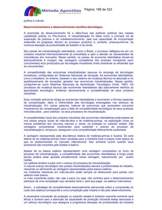Apostilas Objetiva - www.digshop.com.br - Página: 168 de 323 
política e cultural. 
Desenvolvimentismo e desenvolvimento científico-tecnológico 
A promoção do desenvolvimento foi a idéia-força das políticas públicas das nações 
capitalistas pobres no Pós-Guerra. A industrialização foi eleita como a principal via de 
superação da pobreza e do subdesenvolvimento, pela sua capacidade de incorporação 
acelerada do progresso técnico ao processo produtivo e, portanto, pressupunha-se, da 
contínua elevação da produtividade do trabalho e da renda. 
Nos países de industrialização retardatária, como o Brasil, o processo deflagrou-se em um 
contexto industrial internacionalmente já consolidado e apto a atender as necessidades de 
manufaturas dos mercados. Nesse sentido, os países de economia retardatária situam-se 
estruturalmente à margem das vantagens competitivas dos produtos inovadores (sem 
concorrentes) e/ou produzidos por tecnologias inovadoras (mais produtivas ou eficientes que 
as concorrentes). 
A competitividade das economias industrializadas repousa no emprego de tecnologias 
inovadoras, configuradas em Sistemas Nacionais de Inovação. As economias retardatárias, 
como a brasileira, no entanto, baseiam o seu sistema de mudança técnica na absorção e no 
aperfeiçoamento de inovações geradas nas economias industrializadas. Nesse sentido, 
configuram-se como Sistemas Nacionais de Aprendizado Tecnológico (Viotti, 1997). Os 
processos de mudança técnica das economias retardatárias são basicamente restritos ao 
aprendizado tecnológico, limitando decisivamente a competitividade de seus produtos 
industriais. 
Essa condição estrutural obriga as economias retardatárias a recorrerem a formas especiais 
de compensação, dado a inferioridade das tecnologias empregadas nos esforços de 
industrialização. Em outras palavras, trata-se de economias que necessitam encontrar 
mecanismos de compensação para a falta de competitividade tecnológica de seus produtos 
manufaturados, para viabilizar os seus processos de industrialização. 
A competitividade inicial dos produtos industriais das economias retardatárias pode basear-se 
nos baixos preços locais de mão-de-obra e de matérias-primas, na exploração (mais ou 
menos predatória) dos recursos naturais e, ainda, na proteção ou subsídio estatal. São 
vantagens comparativas insuficientes para sustentar o avanço do processo de 
industrialização e, tampouco, asseguram uma competitividade efetivamente sustentada. 
A vantagem representada pela abundância relativa de matérias-primas é ilusória. Só será 
efetiva se as matérias-primas forem vendidas para a indústria local a preços mais baixos do 
que os predominantes no mercado internacional. Isso somente ocorre quando seus 
produtores são induzidos pelo Estado a fazê-lo. 
Apesar de os baixos salários representarem uma vantagem comparativa no início do 
processo de industrialização, a competitividade das economias retardatárias a longo prazo 
jamais poderá estar apoiada simplesmente nessa vantagem, basicamente, por quatro 
razões: 
•os salários tendem a subir com o avanço do processo de industrialização; 
•o natural avanço tecnológico dos países industrializados elevará a produtividade do trabalho, 
reduzindo ou eliminando as vantagens representadas pelos baixos salários; 
•as indústrias intensivas em mão-de-obra estão sempre se deslocando para países com 
salários mais baixos; 
•a mais importante razão: não vale a pena (ou seja, não contribui para o desenvolvimento) 
participar de uma competição cujo vencedor será o país que pagar os salários mais baixos. 
Assim, a estratégia de competitividade essencialmente estruturada sobre a compressão do 
custo dos salários corresponde a uma competição pela miséria e não pelo desenvolvimento. 
A necessária concessão de proteção ou subsídio estatal à indústria nascente somente será 
eficaz e durável caso a absorção da capacidade de produção industrial esteja associada a 
um esforço tecnológico que assegure a progressiva elevação da produtividade da indústria 
 