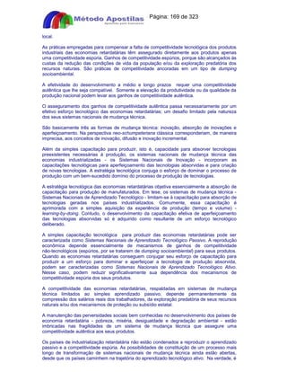 Apostilas Objetiva - www.digshop.com.br - Página: 169 de 323 
local. 
As práticas empregadas para compensar a falta de competitividade tecnológica dos produtos 
industriais das economias retardatárias têm assegurado diretamente aos produtos apenas 
uma competitividade espúria. Ganhos de competitividade espúrios, porque são alcançados às 
custas da redução das condições de vida da população e/ou da exploração predatória dos 
recursos naturais. São práticas de competitividade ancoradas em um tipo de dumping 
socioambiental. 
A efetividade do desenvolvimento a médio e longo prazos requer uma competitividade 
autêntica que lhe seja compatível. Somente a elevação da produtividade ou da qualidade da 
produção nacional podem levar aos ganhos de competitividade autêntica. 
O asseguramento dos ganhos de competitividade autêntica passa necessariamente por um 
efetivo esforço tecnológico das economias retardatárias; um desafio limitado pela natureza 
dos seus sistemas nacionais de mudança técnica. 
São basicamente três as formas de mudança técnica: inovação, absorção de inovações e 
aperfeiçoamento. Na perspectiva neo-schumpeteriana clássica corresponderiam, de maneira 
imprecisa, aos conceitos de inovação, difusão e inovação incremental. 
Além da simples capacitação para produzir, isto é, capacidade para absorver tecnologias 
preexistentes necessárias à produção, os sistemas nacionais de mudança técnica das 
economias industrializadas - os Sistemas Nacionais de Inovação - incorporam as 
capacitações tecnológicas para aperfeiçoamento das tecnologias absorvidas e para criação 
de novas tecnologias. A estratégia tecnológica conjuga o esforço de dominar o processo de 
produção com um bem-sucedido domínio do processo de produção de tecnologias. 
A estratégia tecnológica das economias retardatárias objetiva essencialmente a absorção de 
capacitação para produção de manufaturados. Em tese, os sistemas de mudança técnica - 
Sistemas Nacionais de Aprendizado Tecnológico - limitam-se à capacitação para absorção de 
tecnologias geradas nos países industrializados. Comumente, essa capacitação é 
aprimorada com a simples aquisição da experiência de produção (tempo e volume) - 
learning-by-doing. Contudo, o desenvolvimento da capacitação efetiva de aperfeiçoamento 
das tecnologias absorvidas só é adquirido como resultante de um esforço tecnológico 
deliberado. 
A simples capacitação tecnológica para produzir das economias retardatárias pode ser 
caracterizada como Sistemas Nacionais de Aprendizado Tecnológico Passivo. A reprodução 
econômica depende essencialmente de mecanismos de ganhos de competitividade 
não-tecnológicos (espúrios, por se tratarem de dumping socioambiental) para seus produtos. 
Quando as economias retardatárias conseguem conjugar seu esforço de capacitação para 
produzir a um esforço para dominar e aperfeiçoar a tecnologia de produção absorvida, 
podem ser caracterizadas como Sistemas Nacionais de Aprendizado Tecnológico Ativo. 
Nesse caso, podem reduzir significativamente sua dependência dos mecanismos de 
competitividade espúria dos seus produtos. 
A competitividade das economias retardatárias, respaldadas em sistemas de mudança 
técnica limitados ao simples aprendizado passivo, depende permanentemente da 
compressão dos salários reais dos trabalhadores, da exploração predatória de seus recursos 
naturais e/ou dos mecanismos de proteção ou subsídio estatal. 
A manutenção das perversidades sociais bem conhecidas no desenvolvimento dos países de 
economia retardatária - pobreza, miséria, desigualdade e degradação ambiental - estão 
imbricadas nas fragilidades de um sistema de mudança técnica que assegure uma 
competitividade autêntica aos seus produtos. 
Os países de industrialização retardatária não estão condenados a reproduzir o aprendizado 
passivo e a competitividade espúria. As possibilidades de constituição de um processo mais 
longo de transformação de sistemas nacionais de mudança técnica ainda estão abertas, 
desde que os países caminhem na trajetória do aprendizado tecnológico ativo. Na verdade, é 
 