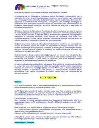 Apostilas Objetiva - www.digshop.com.br - Página: 170 de 323 
essa lógica que justifica políticas de proteção e apoio à indústria nascente. 
A construção de um deliberado e consistente esforço tecnológico, comprometido com a 
superação dos limites do aprendizado passivo, é o primeiro passo decisivo para a superação 
das condições perversas emanadas da competitividade espúria, característica da maioria dos 
processos de desenvolvimento retardatários. A adoção de uma estratégia tecnológica de 
aprendizado ativo é um passo necessário (ainda que insuficiente) para a implementação de 
estratégias efetivamente inovadoras, as únicas capazes de assegurar o predomínio da 
competitividade autêntica. 
O Sistema Nacional de Aprendizado Tecnológico brasileiro representa um caso de sistema 
de aprendizado passivo, incapaz de assegurar níveis mínimos de competitividade tecnológica 
à maioria de seus produtos. Carece do vetor de dinamismo da capacitação tecnológica para 
aperfeiçoar as inovações absorvidas, como também da capacitação para inovar. Sua 
competitividade está, em boa medida, amparada nos salários aviltados, na proteção ou no 
subsídio estatal e na exploração predatória dos recursos naturais. 
Os baixíssimos níveis médios de educação dos trabalhadores brasileiros são conseqüências 
visíveis da natureza passiva do sistema de aprendizado tecnológico nacional. Para um 
sistema de mudança técnica orientado a viabilizar a reprodução da economia pela simples 
absorção da capacidade de produzir, a excelência do padrão educacional da massa dos 
trabalhadores é problema supérfluo. 
Os sistemas ativos de aprendizado tecnológico requerem um elevado nível educacional dos 
trabalhadores. Os exemplos de algumas economias do leste asiático mostram que o nível 
educacional dos operários é peça chave da economia, pois esses sistemas também 
dependem do aperfeiçoamento das inovações absorvidas. 
A relativamente elevada qualificação do sub-sistema de produção de conhecimento científico 
é, ao lado do baixo nível educacional médio da população brasileira, outra característica 
estrutural do sistema de mudança técnica nacional. Ainda que as bases brasileiras de 
recursos humanos e laboratoriais para pesquisa e desenvolvimento existentes sejam 
relativamente boas, parece funcionarem de maneira desvinculada das necessidades do 
processo produtivo. 
A TV DIGITAL 
O que é? 
A TV aberta transmitida para os televisores existentes em 90% das residências brasileiras 
utiliza canais analógicos com largura de banda de 6 MHz. 
Na TV Digital a transmissão do áudio e do vídeo passa a ser feita através de sinais digitais 
que, codificados, permitem um uso mais eficiente do espectro eletromagnético, devido ao 
aumento da taxa de transmissão de dados na banda de frequências disponível. 
É possível desta forma transmitir: 
Som e imagem de melhor qualidade viabilizando a Televisão de Alta Definição (HDTV). A 
resolução da imagem na TV analógica que é de 400 x 400 pixels poderá ser de até 1920 x 
1080 pixels. 
Mais canais (até 4) no mesma faixa de frequências utilizada por um canal analógico. 
A TV digital apresenta algumas funcionalidades que permitem uma interatividade entre o 
telespectador e a emissora possibilitando: 
A acesso a informações adicionais como por exemplo o menu de programação. 
A iteração do usuário com a emissora, através de uma canal de retorno via linha telefônica 
por exemplo, possibilitando a este votar ou fazer compras. 
Implantação da TV Digital 
 